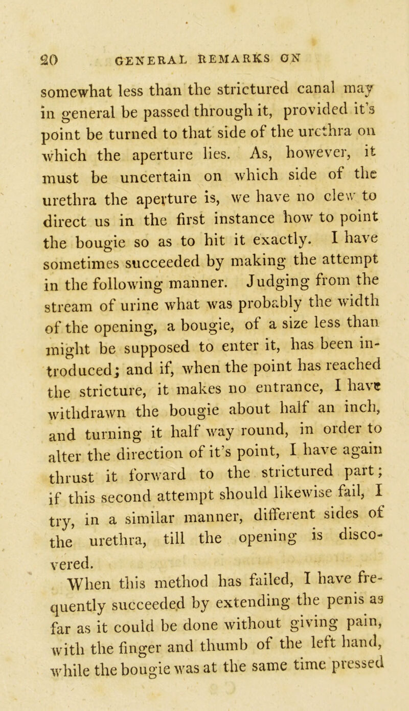 somewhat less than the strictured canal may in general be passed through it, provided it s point be turned to that side of the urethra on which the aperture lies. As, however, it must be uncertain on which side of the urethra the aperture is, we have no clew to direct us in the first instance how to point the bougie so as to hit it exactly. I have sometimes succeeded by making the attempt in the following manner. Judging from the stream of urine what was probably the width of the opening, a bougie, of a size less than might be supposed to enter it, has been in- troduced j and if, when the point has leached the stricture, it makes no entrance, I ha\e withdrawn the bougie about half an inch, and turning it half way round, in oidei to alter the direction of it’s point, I have again thrust it forward to the strictured part; if this second attempt should likewise fail, I try, in a similar manner, different sides of the urethra, till the opening is disco- vered. When this method has failed, I have fre- quently succeeded by extending the penis far as it could be done without giving pain, with the finger and thumb of the left hand, while the bougie was at the same time piessed