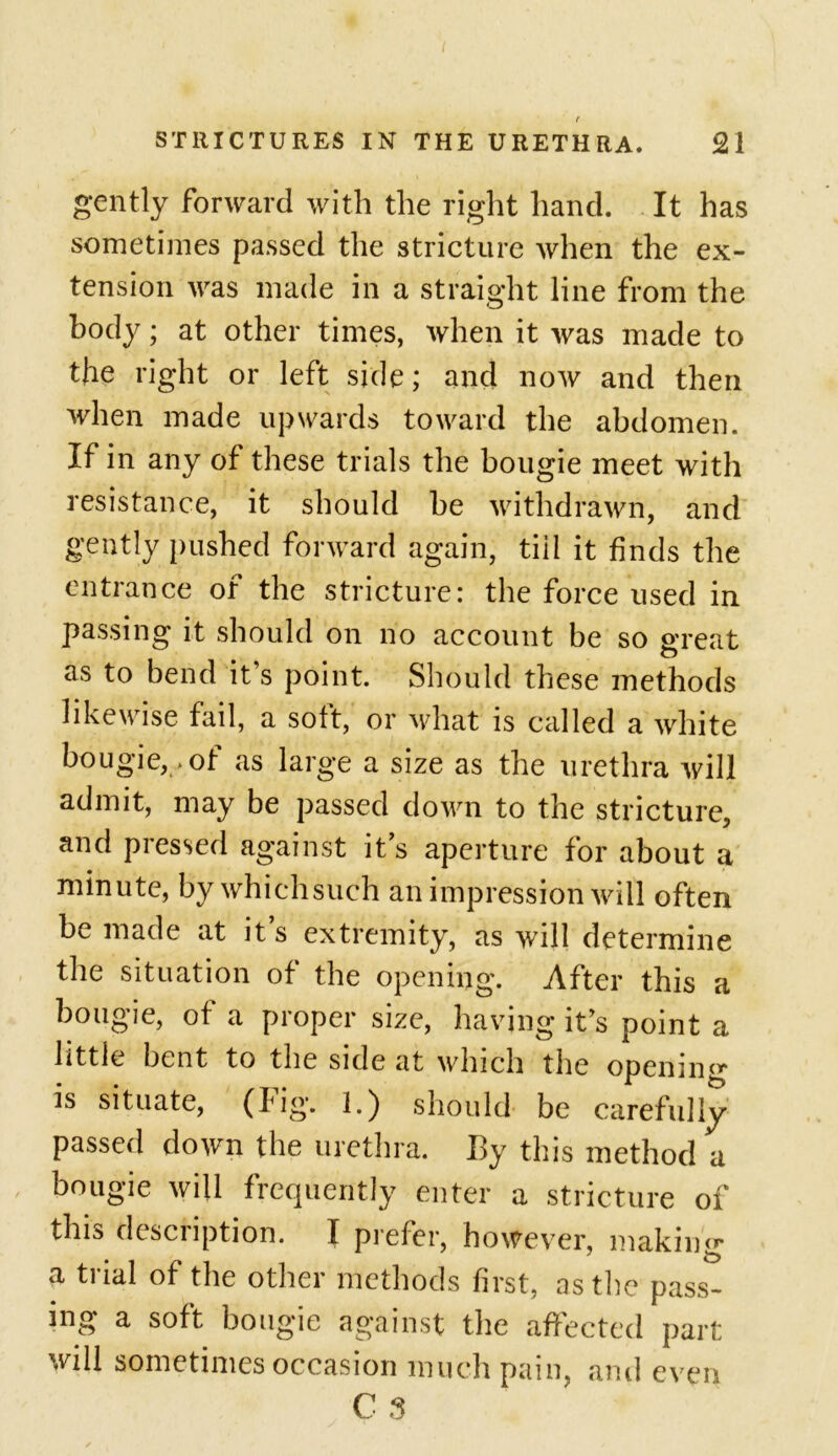 t STRICTURES IN THE URETHRA. 21 gently forward with the right hand. It has sometimes passed the stricture when the ex- tension was made in a straight line from the body; at other times, when it was made to the right or left side; and now and then when made upwards toward the abdomen. If in any of these trials the bougie meet with resistance, it should be withdrawn, and gently pushed forward again, tiii it finds the entrance of the stricture: the force used in passing it should on no account be so great as to bend it’s point. Should these methods likewise fail, a soft, or what is called a white bougie, > of as large a size as the urethra will admit, may be passed down to the stricture, and pressed against it’s aperture for about a minute, by whichsuch an impression will often be made at it s extremity, as will determine the situation of the opening. After this a bougie, of a proper size, having it’s point a little bent to the side at which the opening is situate, (Fig. I.) should be carefully passed down the urethra. By this method a bougie will frequently enter a stricture of this description. I prefer, however, making a trial of the other methods first, as the pass- ing a soft bougie against the affected part will sometimes occasion much pain, ami even