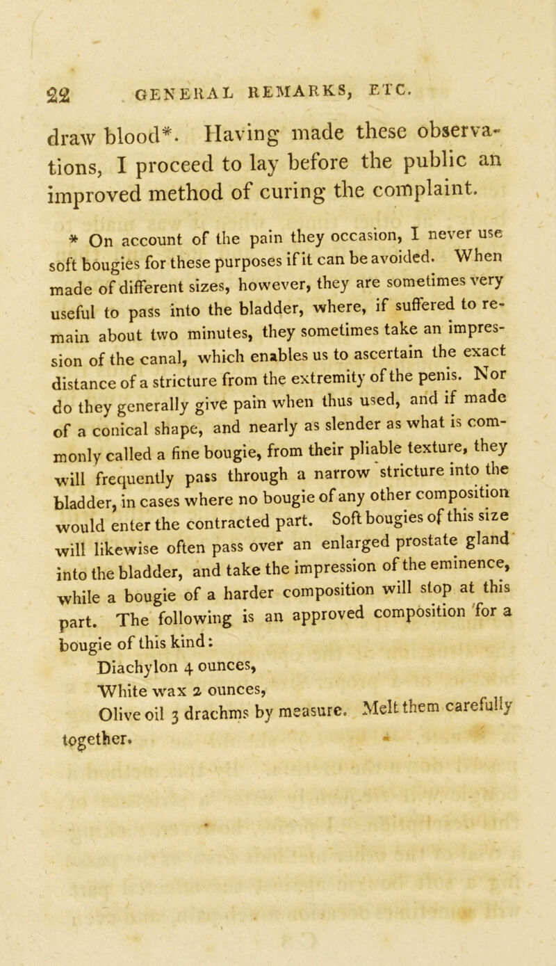 £2 GENERAL REMARKS, ETC. draw blood*. Having* made these observe tions, I proceed to lay before the public an improved method of curing the complaint. * On account of the pain they occasion, I never use soft bougies for these purposes if it can be avoided. When made of different sizes, however, they are sometimes very useful to pass into the bladder, where, if suffered to re- main about two minutes, they sometimes take an impres- sion of the canal, which enables us to ascertain the exact distance of a stricture from the extremity of the penis. Nor do they generally give pain when thus used, and if made of a conical shape, and nearly as slender as what is com- monly called a fine bougie, from their pliable texture, they will frequently pass through a narrow stricture into the bladder, in cases where no bougie of any other composition would enter the contracted part. Soft bougies of this size will likewise often pass over an enlarged prostate gland into the bladder, and take the impression of the eminence, while a bougie of a harder composition will stop at this part. The following is an approved composition for a bougie of this kind: Diachylon 4 ounces, White wax 2- ounces, Olive oil 3 drachms by measure. Melt them carefully together. «