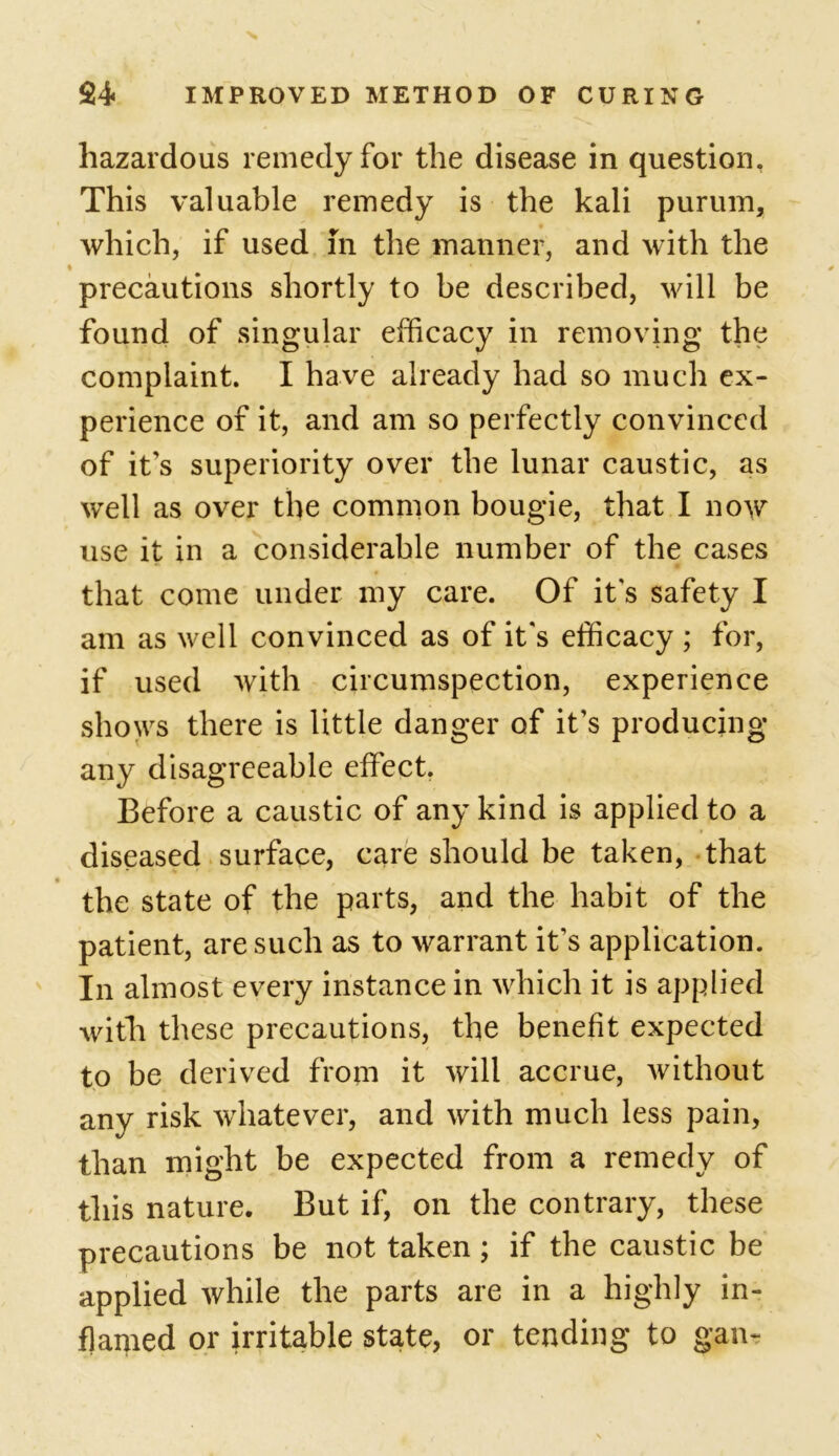 hazardous remedy for the disease in question, This valuable remedy is the kali purum, which, if used in the manner, and with the ♦ / precautions shortly to be described, will be found of singular efficacy in removing the complaint. I have already had so much ex- perience of it, and am so perfectly convinced of it's superiority over the lunar caustic, as well as over the common bougie, that I now use it in a considerable number of the cases that come under my care. Of it's safety I am as well convinced as of it's efficacy ; for, if used with circumspection, experience shows there is little danger of it’s producing any disagreeable effect. Before a caustic of any kind is applied to a diseased surface, care should be taken, that the state of the parts, and the habit of the patient, are such as to warrant it's application. In almost every instance in which it is applied with these precautions, the benefit expected to be derived from it will accrue, without any risk whatever, and with much less pain, than might be expected from a remedy of this nature. But if, on the contrary, these precautions be not taken; if the caustic be applied while the parts are in a highly in- flamed or irritable state, or tending to gam