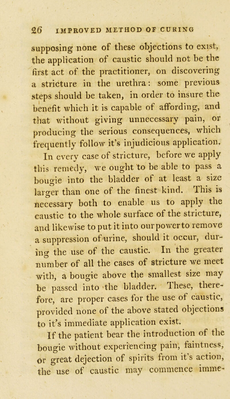 supposing none of these objections to exist, the application of caustic should not be the first act of the practitioner, on discovering a stricture in the urethra: some previous steps should be taken, in order to insure the benefit which it is capable of affording, and that without giving unnecessary pain, or producing the serious consequences, which frequently follow it’s injudicious application. In every case of stricture, before we apply this remedy, we ought to be able to pass a bougie into the bladder of at least a size larger than one of the finest kind. This is necessary both to enable us to apply the caustic to the whole surface of the stnctuie, and likewise to put it into our power to remove a suppression of urine, should it occur, dur- ing the use of the caustic. In the gieatei number of all the cases of strictuie we meet with, a bougie above the smallest size may he passed into the bladder, dhese, theie- forc, are proper cases for the use of caustic, provided none of the above stated objections to it’s immediate application exist. If the patient bear the introduction of the bougie without experiencing pain, faintness, or great dejection of spirits from it s action, the use of caustic may commence inline-