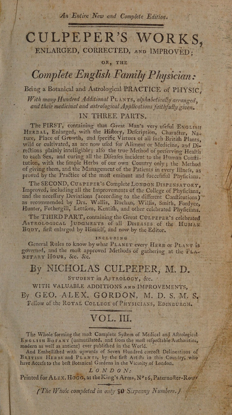 al ‘ aa Mes \ ‘An Entire New and Complete Edition. = -CULPEPER’S WORKS, ENLARGED, ‘CORRECTED, ano IMPROVED; j OR, THE S Coilgiitt Englsh Family Phn ysician : Being a Botanical ahd Astrological PRACTICE of PHYSIC, With many Hundred Additional Pu ants, alphabetically arran eed, and. their medicinal and astrological Applications faithfully givens. IN. THREE PARTS. The FIRST, containing that Great Man’s very Neha Eneuisn rh Hereat, Enlarged, with “the Hiftory, Defcription, Chara&amp;ter, Na- ture, Place of Growth, and fpecific Virtues of all fuch Britith Plants, | . wild or cultivated, as are now ufed for Aliment or Medicine, and Di» m » rettions plainly intelligible; alfo the true-Method of preferving Health JIE 0p to each Sex, and curing all the Difeafes incident to the Human Conitti- — tution, with the fimple Herbs of our own Couutry only ; ; the Method of giving them, and the Management of the Patients in every IlInefs, as proved by the- Prattice of the moft eminent and fuccefsful Phyficians, * The SECOND, CurPeper’s Complete Lonpon DisPENSATORY, ee _ Improved, including all the Improvements of the College of Phyficians, 8 and the neceffary Deviations {according to the different Conftitutions}™ as recommended by Drs. Wallis, Buchan, Willis, Smith, Fordyce, Hunter, Fothergill, Lettfom, Kentifh, and other, celebrated Phyficians, The THIRD PART, containing the Great CULPEPER’S celebrated AsTROLOGICAL JUDGMENTS of all’ Diswases of the. Human . Bopy, firft enlarged by Himielf, and now by the Editor. — : abet . INCLUDING a ih General Rules to know by what PLANET every Herp or Piss - At Dv eG tae governed, and the moft approved Methods of gathering af the Piae, ook NETARY Ifour, &amp;c. &amp;c. By NICHOLAS CULPEPER, M. D. STUDENT in AsTROLOGY, Bc. WITH VALUABLE ADDITIONS anp IMPROVEMENTS, By GEO, ALEX. GORDON, M. D. s.M. &amp; Fellow of the RoraL CoLLEcE of Puysict ANS, EDINBURGH. VOL NL ‘The Whole’ forming the mott Complete Sytem of Medical and Aftrological- Encuisu BoraNny “(unmutilated, and from the moft refpeCtable Authorities, 5 modern as well as antient) ever publithed in the World. And Embellifhed with upwards of Seven Hundred correét Delineations of British Hergs and Pranrs, by the firft Artifts in this Counts vier have mare's to the beft Botanical Gardens in the Vicinity of London, LONDON: Printed for Aux. Hoee, at the King” s Arm, N°x6,Patemofer-Ro 7 em al narstl t The ie! € c completed an ond: us 50 Sizpenny Ni uniers. magn § ;