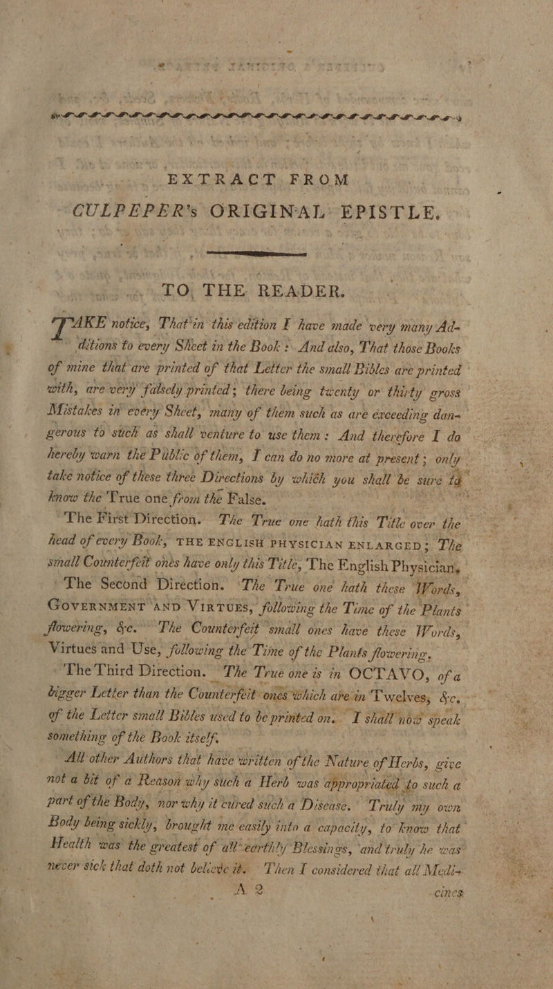 EXTRACT FROM CULPEPER’s ORIGINAL’ EPISTLE. “TO. THE READER. PUKE notice, That’in this edition F have made ‘very ‘y many Ad- of mine that are printed of that Letter the small Bibles are printed with, are ver “y falsely printed; there being twents fy or thirty 'y Bross gerous to stich as shall venture to use them: And therefore I da know the ‘True one fr om the False. head of every ‘Book, THE ENGLISH PHYSICIAN ENLARGED; Ti flowering, §c. The Counterfeit’ small ones have these Wor ds, Virtues and Use, following the Time of the Plants flowering, ‘The Third Direction. “The True one is in OCTAVO, of a something of the Book itse RNS All other Authors that have written of the ee of Herbs, give part of? the Bod; yy nor why at eu ed such a Disease. Truly my own never sick that doth not belie dew. Then I considered that al! Medi- oS cines