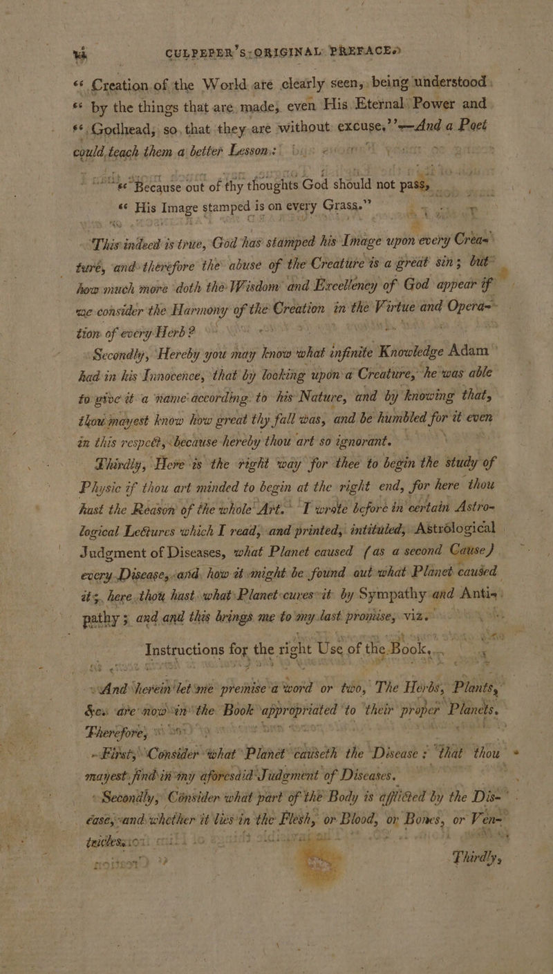 b ** by the things that are mades even His. Eternal’ Power and ** Godhead, so, that they.are without CRaave at a Poet could, gat them a better Lesson: nC ae Tate oe “ee “Because out of thy thoughts God should not pass, “&lt; His oe jemped’s is on ever ry Grass.” ty, # how much more doth the Wisdom and Excelleney of God appear if me consider the Harmony of the Creation inthe Virtue and Ey babe tiom of every Herb ? ; ' Secondly, Hereby you may know what ‘finite Kancledge Adam had in his I nnocences that by looking upon a Creature, “he was able fo pioe wt a ‘name: ‘according to his Nature, and by knowing that, thou mayest know how great th hy fall was, and be humbled for et even an this respeét, “because hereby thou art so ignorant. . £ hardly, ‘Here ts the right way for thee to begin the study of Physic of thou art minded to begin at the right end, for here thou hast the Reason of the whole Art. T wrste before in certain Astro~ logical LeGures which I read, ‘and printed, intituled, Astrélogical | Judgment of Diseases, what Planet caused (as a second Cause). every .Disease,&lt;aind, how tt. anight be found aut what Planet caused its, here.thou hast. what Planet-curesit. by Sympathy ond Antis ee ee _Tnstructions for the right e Use of the Book,.. * me I eWAnd Vierei Ven: me premise 'a word or tio, The Her ‘bs, Plontsy Fherefore, ot be ’ ' mayest: find in: wny aforesdid Judgment of Diseases. » Secondly, Consider what part of the Body is afti@ed by the Dis- tricless ior iteukt to fs, olclregyg grout 1 phigh s