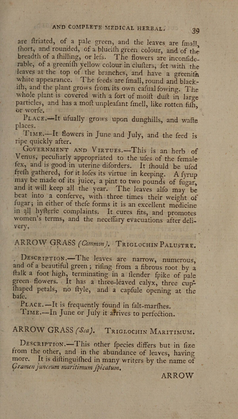 are ftriated, of a pale green, and the leaves are imall, fhort, and rounded, of a blueith green colour, and of the breadth of a fhilling, or lefs. The flowers are inconfide. rable, of a greenifh yellow colour in clufters, fet with the deaves at the top of the branches, and have a greenifh white appearance. ‘The feeds are {mall, round and black- ith, and the plant grows from its own cafual fowing. The whole plant 1s covered with a fort of moift duft in large particles, and has a moft unpleafant fmell, like rotten fith, or worfe, ©” | : | — Prace.—It ufually grows upon dunghills, and waite places. - / , Time.—It flowers in June and July, and the feed is ripe quickly after. | | GovERNMENT AND Virturs.—This is an herb of Venus, peculiarly appropriated to the ufes of the female fex, and is good in uterine diforders. It fhould’ be ufed freth gathered, for it lofes its virtue in keeping. A fyrup ~ may be made of its juice, a pint to two pounds of fugar, and it will keep all the year. The leaves alfo may be beat into “a conferve, with three times their weight of fugar; in either of thefe forms it is an excellent medicine in all hyfteric complaints. It cures fits, and promotes women’s terms, and the neceflary evacuations: after deli- very, ARROW GRASS (Common). TRicLocuin Pauustre. . DeEscriprion.—The leaves are natrow, numerous, and of a beautiful green ; rifing from a fibrous root by a ftalk a foot high, terminating in a flender fpike of pale green. flowers. . It has a three-léaved calyx, three cup~ thaped petals, no ftyle, and a capfule opening at the bafe. aa ola | . Prace.—It is frequently found in falt-marthes. Time.—In June or July it afrives to perfection. ARROW GRASS (Sea), Triciocuin Maritimum. Descriprron.—This other fpecies differs but in fize from the other, and in the abundance of leaves, having more. It is diftinguifhed in many writers by the name of _ Gramen junceum maritimum fpicatum, 7 NE | ARROW