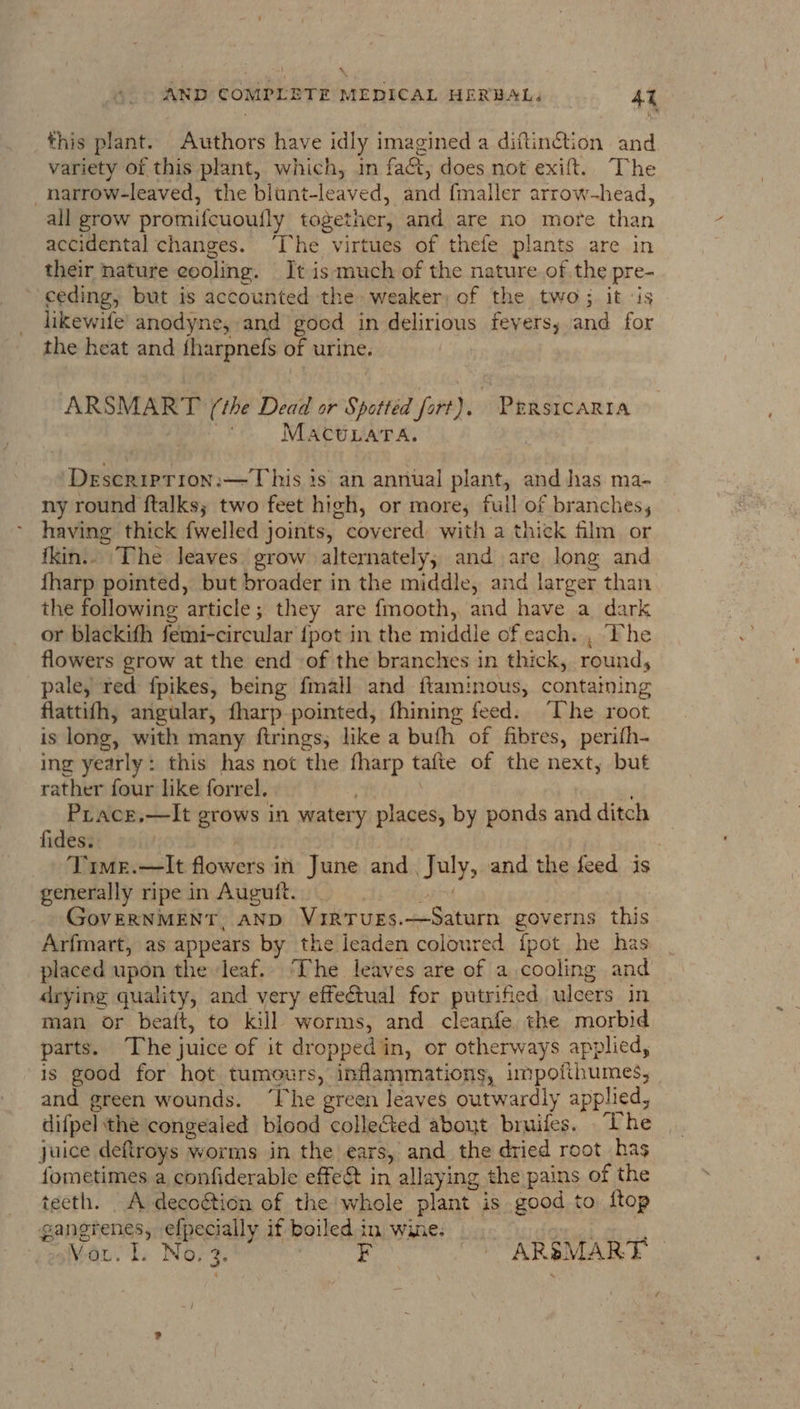 this plant. Authors have idly imagined a diftin@tion and variety of this plant, which, in fact, does not exift. The _narrow-leaved, the blunt-leaved, and {maller arrow-head, all grow promifcuoufly together, and are no more than accidental changes. ‘he virtues of thefe plants are in their nature eooling. It is much of the nature of the pre- ceding, but is accounted the: weaker, of the two; it ‘is likewife’ anodyne, and good in delirious fevers; and for the heat and fharpnefs of urine. ARSMART (‘the Dead or Spottéd fort), Prrsicarta oF MACULATA. Deseriprion:—This is an annual plant, and has ma- ny round ftalks; two feet high, or more, full of branches, having thick {welled joints, covered with a thick film or ikin.. The leaves grow alternately; and are long and {harp pointed, but broader in the middle, and larger than the following article; they are fmooth, and have a dark or blackith femi-circular {pot in the middle of each. , The flowers grow at the end of the branches in thick, round, pale, red fpikes, being fmall and ftaminous, containing flattifh, angular, fharp pointed, fhining feed. The root is long, with many ftrings, like a bufh of fibres, perifh- ing yearly: this has not the fharp tafte of the next, but rather four like forrel. | $0) tas Prace.—lIt grows in watery places, by ponds and ditch fides. ) | Time.—It flowers in June and. July, and the feed is generally ripe in Auguit. pare | GovERNMENT, AND VIRTUES.—Saturn governs this Arfmart, as appears by the leaden coloured fpot he has placed upon the leaf.. The leaves are of a cooling and drying quality, and very effectual for putrified ulcers in man or bea({t, to kill worms, and cleanfe the morbid parts. The juice of it dropped in, or otherways applied, is good for hot tumours, inflammations, impofithumes, and green wounds. ‘Ihe green leaves outwardly applied, difpel the congealed blood collected about bruifes. The juice deftroys worms in the ears, and the dried root has fometimes a confiderable effe&amp; in allaying the pains of the teeth. A decoétion of the whole plant is good to ftop gangrenes, efpecially if boiled in wine. Peek.