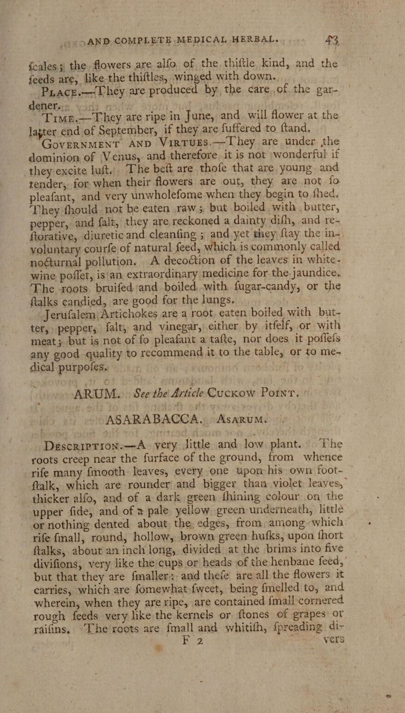 fcales 3, the flowers are. alfo, of the thiftie Kind, and the feeds are, like the thiftles, winged with down.. Piace.—~Lhey are produced by, the care of the gar- dqhehrs. vsdi mi’ ‘Timp.—They are ripe in June, and. will flower at the lajter end of September, if they are fuffered to ftand. GovERNMENT AND VirtTuES,—They are under the dominion of Venus, and therefore it is not wonderful if they excite luft,,. The beft. are thofe that are young. and render, for when their flowers are out, they are not fo pleafant, and very unwholefome whem they begin to fhed. ‘They fhould. not be eaten raw 5, but boiled with . butter, pepper, and falt, they are reckoned a dainty difh, and re- ftorative, diureticand cleanfing ; and yet they ftay the in- voluntary courfe of natural feed, which, is commonly called noGurnal pollution. A decoction of the leaves in white - wine poffet, isan extraordinary medicine for the jaundice. ‘The -roots, bruifed and boiled, with fugar-candy, or the ftalks candied, are good for the lungs, ; Jerufalem Artichokes are a root, eaten boiled with but- ter, pepper, falt, and vinegar, either by itfelf, or with meat; but is not of fo pleafant a tafte, nor does it pofieis any good quality to recommend it.to the table, or to me- dica] purpofes, | | ARUM. See the Article CucKxow Pornr. _. JASARABACCA... Asarum. Description:—A very Jittle and low plant. The roots creep near the furface of the ground, from whence -ftalk, which are rounder and bigger than violet leaves, thicker alfo, and of a dark green fhining colour on the upper fide, and of 2 pale yellow green underneath, little or nothing dented about. the. edges, from, among which. rife fmall, round, hollow, brown green hufks, upon {hort ftalks, about an inch long, divided at the brims into five divifions, very like the cups or heads of the henbane feed, but that they are fmaller:. and thefe are all the flowers it carries, which are fomewhat»fweet, being {melled to, and wherein, when they are ripe, are contained {mall cornered. rough feeds very like the kernels or ftones of grapes: or i £2 “vers