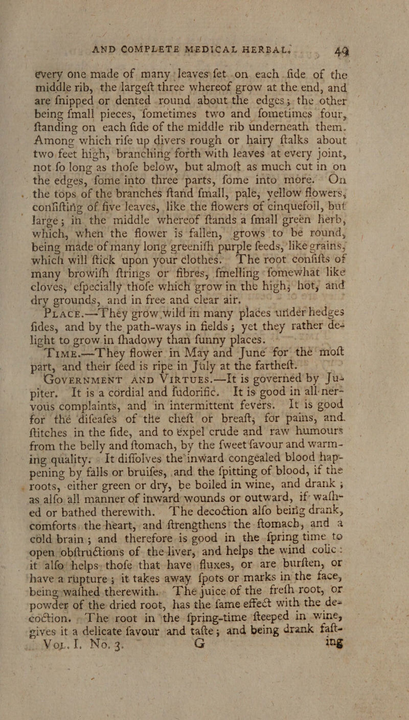 J AND COMPLETE MEDICAL HERBAL. 49 every one made of many. leaves fet..on. each fide of the middle rib, the largeft three whereof grow at the end, and are {nipped or dented round about the edges; the other — being {mall pieces, fometimes two and fometimes four, ftanding on each fide of the middle rib underneath them. Among which rife up divers rough or hairy ftalks about two feet high, branching forth with leaves at every Joint, not fo long as thofe below, but almoft. as much cut in on the edges, fome into three parts, fome into more.- On . the tops of the branches ftand fmall, pale, yellow flowers, _ conlifting of five leaves, like the flowers of cinquefoil, but Jargé; in the middle whereof ftands a {mall green herb, which, wheh the flower is fallen, grows to be round, being made of many long greenifh purple feeds, ‘like grains, which will ftick upon your ¢lothes. The root confifts of many browifh ftrings or fibres, fmelling «fomewhat like cloves, ‘efpecially thofe which grow in the high; hot, and dry grounds, and in free and clear air, ee: | Prace.—Théy grow wild in many pla¢es uridéer hedges fides, and by the path-ways in fields; yet they rather de- light to grow. in fhadowy than funny places. ~~~ Timr.—They flower in May and June for the mott part, and their féed is ripe in July at the fartheft. ite GovERNMENT AND VikTUvEs.—It is governed by Ju piter. It is a cordial and fudorific. It is good in all ner- vous complaints, and in intermittent fevers. It is good for thé ‘difeafes of the cheft or breaft; for pains, and. ftitches in the fide, and to expel crude and raw humours from the belly and ftomach, by the {weet favour and warm- ing quality: » It diffolves the’inward. congealed blood hap- pening by falls or bruifes, .and the fpitting of blood, if the roots, either green or dry, be boiled in wine, and drank ; as alfo all manner of inward wounds or outward, if wafh- ed or bathed therewith. The decoétion alfo beirig drank, comforts, the heart, and ftrengthens' the ftomach, and a cold brain; and therefore is good in the {pring time to open obftrudtions of theliver, and helps the wind colic: it alfo' helps: thofe that have fluxes, or are. burften, or have a rupture; it takes away {pots or marks in the face, being wafhed therewith. The juice of the frefh root, or powder of the dried root, has the fame effect with the de- coction. . The root in ‘the fpring-time fteeped in wine, wives it a delicate favour and tafte; and being drank falt- oaiay.. Lo INGrary G | Ing