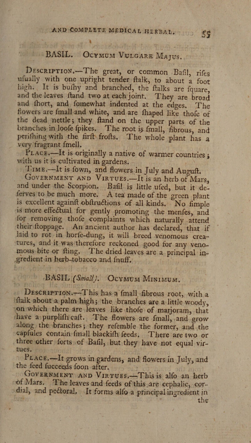 1s BASH. ( Ocymum Vurcars Mayus. | DescripTioN.—The great, or common Bafil, rifes ufually with one upright tender ftalk, to about a foot high. It is bufhy and branched, the ftalks are fquare, and the leaves ftand two at each joint. They are broad and fhort, and fomewhat indented at the edges. The fiowers are fmalland white, and are fhaped like thole of the dead nettle; they ftand on the upper parts of the branches, in loofe fpikes. ‘The root is {mall, fibrous, and pernifhing with the firft frofts. The whole plant has a very fragrant {mell. ARB Piace.—lIt is originally a native of warmer countries ; with us it is cultivated in gardens. - wots Jime.—tIt is fown, and flowers.in July and Augutt. GovERNMENT AND VirtTvuEs.—lIt is an herb of Mars, and under the Scorpion. Bafil is little ufed, but it’ de- ferves to be much more. A tea made of the green plant is excellent againft obftructions of all kinds. No fimple is more effectual for gently promoting the menfes, and for removing thofe complaints which naturally .attend their ftoppage. An ancient author has declared, that if laid to rot in horfe-dung, it will breed venomous’ crea- tures, and it was'therefore reckoned good for any veno- mous-bite or fting. ‘The dried leaves are a_ principal in- gredient in herb-tobacco and fnuff. oh ‘BASIL (Small}. Ocymum Minimum. _«. Descriprion.—T his has.a fmall fibrous root, with a ‘ftalk about'a palm high; the branches are a little woody, yon which there are leaves like thofe of marjoram, that shave aypurplifhicaft.. ‘The flowers are fmall, and. grow along the -branches; they refemble the former, and.the capfules contain fimall blackifh feeds, ‘There are two or three other forts .of Bafil, but they have not equal vir- tues. | » Prace.—It grows in gardens, and flowersin July, and the feed fucceeds foon -after. ae He Fi GovERNMENT AnD Virtuss.—Thisis alfo an herb of Mars. The leaves and feeds of this are cephalic, cor- dial, and pectoral, It forms alfo.a principal ingredient in Te ‘ the