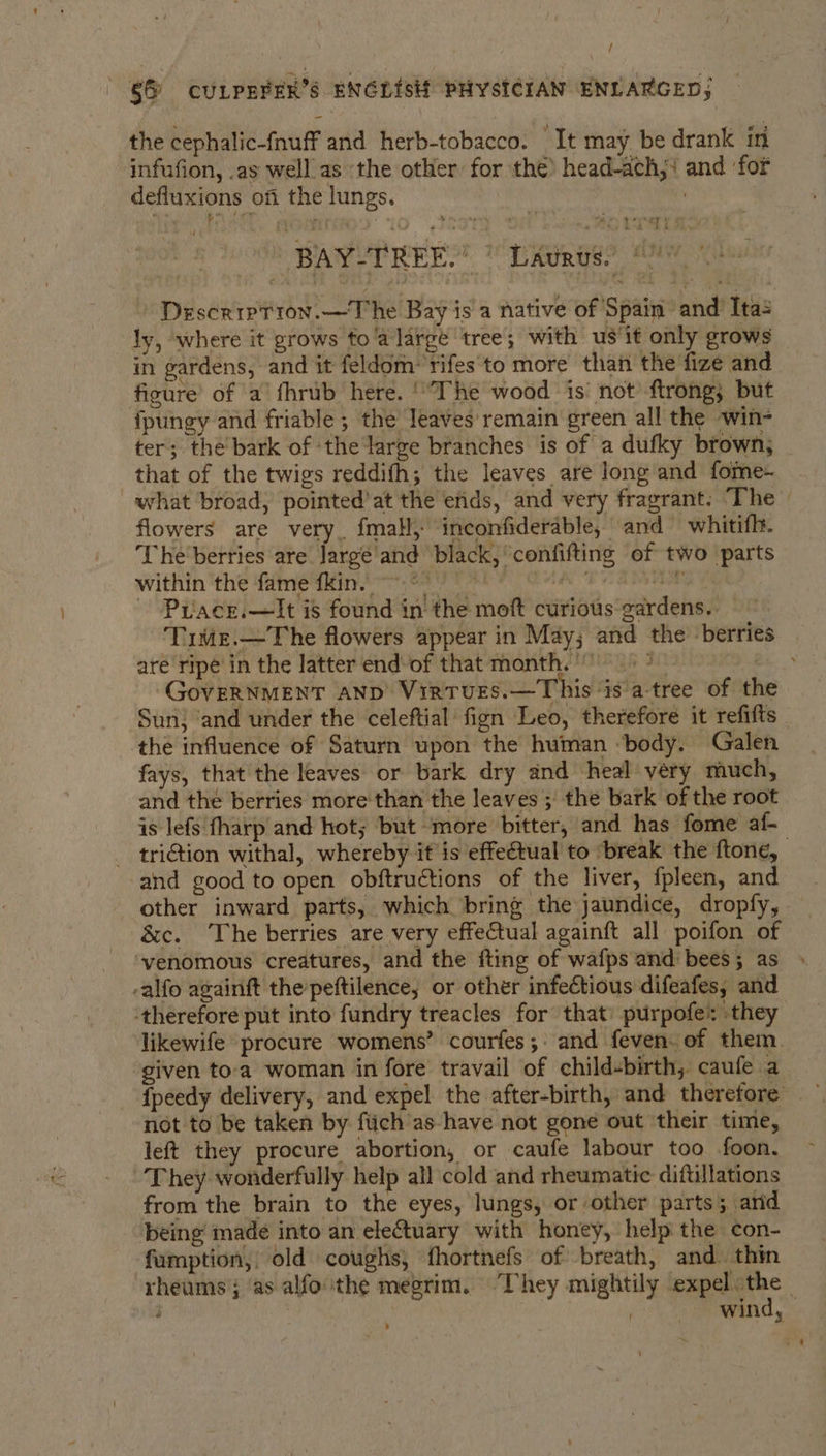 / 66 CULPEFER’S ENGLISH PHYSICIAN ENLARGED; | the cephalic-fnuff and herb-tobacco. It may be drank in infufion, .as well. as ‘the other for the) head-ach,‘ and ‘for defiuxions of the lungs. | - DescrrptTion.—The Bay is a native of Spain and’ Ita: ly, where it grows fo'a large ‘tree; with us‘it only grows in gardens, and it feldom:'rifes'‘to more than the fize and figure’ of ‘a’ fhrub here. '“The wood - is’ not’ -ftrong; but {pungy and friable ; the leaves'remain green all the ~win- ter; the bark of ‘the large branches is of a dufky brown, that of the twigs reddifh; the leaves are long and fome- what broad, pointed’at the erids, and very fragrant. The flowers are very. fmall, inconfiderable, and whitifh. The berries are Jargé and black, confifting of two parts within ‘the fame fkin 63.9 © AE AES ~ Pruacr.—It is found in the moft curious gardens. © Time.—The flowers appear in May; and the berries are ripe in the latter end-of that month. * GOVERNMENT AND’ Virturs.—This ‘is'a-tree of the Sun; ‘and under the celeftial fign Leo, therefore it refifts the influence of Saturn upon the human ‘body. Galen fays, that the leaves or bark dry and heal very much, and the berries more than the leaves ; the bark of the root is lefs fharp and hot; but more bitter, and has fome af- - triGtion withal, whereby it is effe€tual to ‘break the ftone, and good to open obftructions of the liver, fpleen, and other inward parts, which bring the jaundice, dropfy, &amp;c. The berries are very effectual againft all poifon of ‘venomous creatures, and the fting of wafps and bees; as -alfo againft the’peftilence, or other infectious difeafes, and ‘therefore put into fundry treacles for that’ purpofe* they likewife procure womens’ courfes;: and feven. of them. given to‘a woman in fore travail of child-birth, caufe a fpeedy delivery, and expel the after-birth, and therefore not to be taken by fiich as-have not gone out ‘their time, left they procure abortion, or caufe labour too foon. They. wonderfully help all cold and rheumatic diftullations from the brain to the eyes, lungs, or other parts; arid being made into an ele€tuary with honey, help the con- fumption,, old coughs, fhortnefs of breath, and. thin rheums; as alfo ‘the megrim. They mightily expel the - - 7 REAL ’