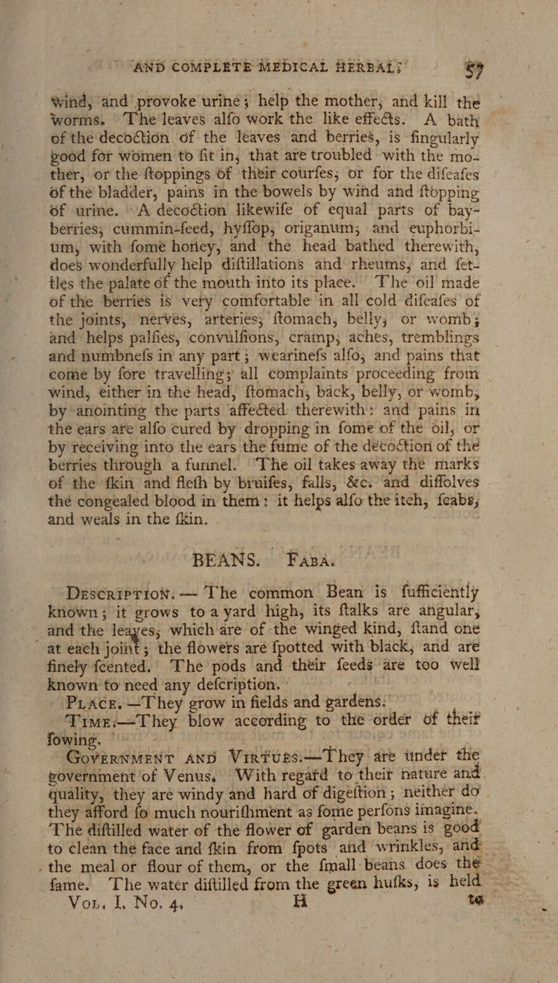 wind, and provoke urine; help the mother; and kill the Worms. The leaves alfo work the like effe&amp;s. A bath of the decoction of the leaves and berries’, is fingularly vood for women to fit in; that are troubled with the mo- ther, or the {toppings of their cotrfes; or for the difeafes of the bladder, pains in the bowels by wind and {topping of urine. A decoétion likewife of equal parts of bay- berties; cummin-feed, hyflop; origanum; and euphorbi- um, with fome horiey, and the head bathed therewith, does wonderfully help diftillations and rheums, and fet- tles the palate of the mouth into its place. ‘The oil made of the berries is very comfortable in all cold difeafes’ of the joints, nerves, arteries; itomach, belly; or womb; and helps palfies, convulfions, cramp; aches, tremblings and numbnels in any part; wearinefs alfo; and pains that come by fore travelling; all complaints proceeding from _ wind, either in the head, ftomach, back, belly, or womb; by anointing the parts affected: therewith: and pains in the ears are alfo cured by dropping in fome of the oil, or by receiving into the ears the fume of the decoction of the berries through a funnel. “The oil takes away the marks of the fkin and fleth by bruifes, falls, &amp;c. and diffolves the congealed blood in them: it helps alfo the itch, feabs, and weals in the fkin. | 7 : BEANS. Fasa. -Descripriot: — The common Bean is fufficiently known; it grows toa yard high, its ftalks are angular, - and the leayes; which are of the winged kind, ftand one at each joint; the flowers are {potted with black; and are finely feented. The pods and their feeds are too well known to need any defcription. | cS -PLace. —They grow in fields and gardens.’ Time:—They blow according to the order of theif fowing. ie GS. AO | GovVERNMENT AND Viriues.—They are tinder the government of Venus. ‘With regatd to their nature and quality, they are windy and hard of digeftion ; neither do. they afford fo much nourifhment as fome perfons imagine. ‘The diftilled water of the flower of garden beans is good fame. The water diftilled from the green hufks, is held = Vou, L. No. 4. #8 te