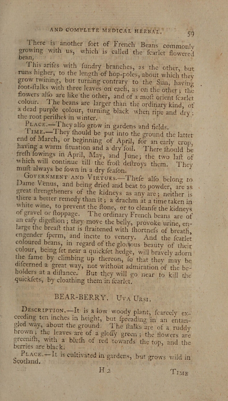 There’'is' another fort of French ' Beans commonly growing with us, which is called the fearlet flowered bean, | . : ‘This arifes with fundry branches, as the other, but runs higher, to the length of hop-poles, about which they grow twining, but turning contrary to the Sun, haying foot-{talks with three leaves on each, as on the other; the flowers alfo are like the other, and of 2 mott orient fearlet colour. The beans are larger than the ordinary kind, of a dead purple colour, turning black when ripe and dry : the root perifhes in winter, - | dk ih Prace.—They alfo grow in gardens and fields. Pime.—They fhould be put into the ground the latter end of March, or beginning of April, for an early crop, having a warm fituation and a dry foil. ‘There fhould be - freth fowings in April, May, and June; the two lat of which will continue till the frot deftroys them. They muit always be fown in a dry feafon. deenpatiames OVERNMENT AND VirtuEs.—Thefe alfo belong to Dame Venus, and being dried and beat to powder, are as great ftrengtheners of the Kidneys as any are; neither is there a better remedy than it; a-drachm at atime taken in white wine, to prevent the {tone, er to cleanfe the Kidneys of gravel or ftoppage. The ordinary French beans are of © an ealy digeftion ; they. move the belly, provoke urine, eni- large the breaft that is ftraitened with fhortnefs of breath, engender fperm, and incite to venery. And the f{carlet coloured beans, in regard of the gloitous beauty of their colour, being fet near a quickfet hedge, will bravely adorn | the fame by climbing up thereon, fo that they may be difcerned a great way, not without admiration of the be- holders at a diftance. But they will ¢o, near fo kill the * qguickfets, by cloathing them in fearlet. BEAR-BERRY. Uva Ursr. Desceriprion.—It is alow woody plant, fearcely ex. ceeding ten inches in height, but {preading in an entan- gled way, about the ground. ‘The ftalks are of a ruddy brown; the leaves are of a glofly green; the flowers are ereenifh, with a bluth of red towards the top, and the berries are black, f | : ‘i Prace.—lIt is cultivated in gardens, but grows wild in Scotland, a | | H 2 . Time