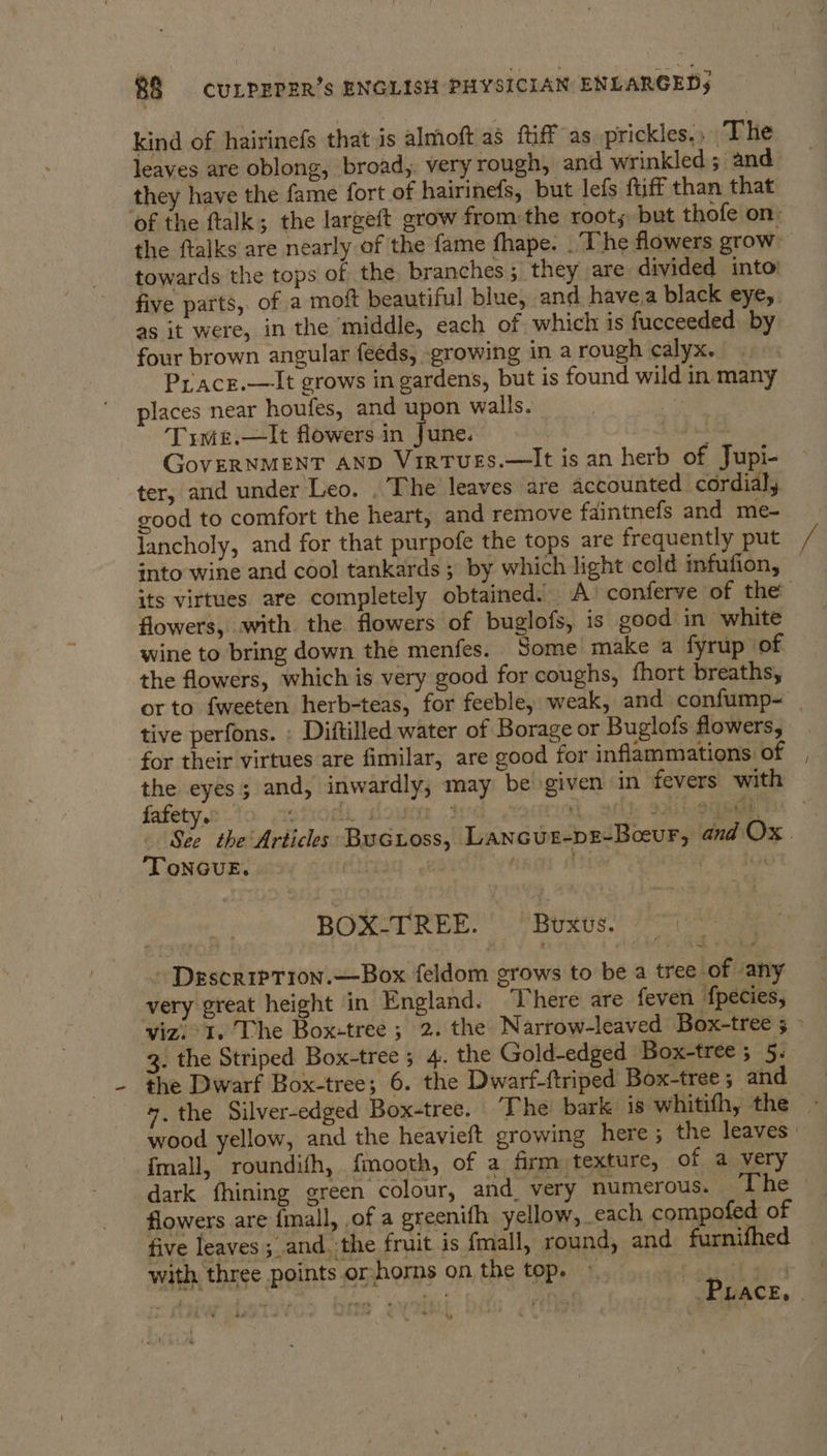 kind of hairinefs that is almoft a3 ftiff as prickles. The leaves are oblong, broad,. very rough, and wrinkled ; and they have the fame fort of hairinefs, but lefs fff than that ‘of the ftalk; the largeft grow fromthe roots but thofe on: the ftalks are nearly of the fame fhape: . ‘The flowers grow towards the tops of the. branches; they are divided into: five parts, of a moft beautiful blue, and havea black eye, as it were, in the middle, each of which is fucceeded by four brown angular feeds, growing in a rough calyx. Piacr.—It grows in gardens, but is found wild in many places near houfes, and upon walls. ee Trme.—It flowers in June. eer GoveRNMENT AND Virtues.—It is an herb of Jupi- ter, and under Leo. . The leaves are accounted cordial, good to comfort the heart, and remove faintnefs and me- lancholy, and for that purpofe the tops are frequently put into wine and cool tankards ; by which light cold mfufion, its virtues are completely obtained! A) conferve of the flowers, with. the flowers of buglofs, is good in white wine to bring down the menfes. Some make a fyrup of the flowers, which is very good for coughs, fhort breaths, or to fweeten herb-teas, for feeble, weak, and confump- | tive perfons. . Diftilled water of Borage or Buglofs flowers, for their virtues are fimilar, are good for inflammations of the eyes; and, inwardly; may be given in fevers with fafety.: otrod. oun | 3 ri, ait, sailboat Sco the Articles Bucuoss, Lancur-pe-Beur, and Ox. TonGuE. jag. 62 ot | BOX-TREE. Brxus. - DescripTion.—-Box feldom grows to be a tree of any very great height in England. There are feven fpecies, viz. I. The Box-tree ; 2. the Narrow-leaved Box-tree ; 3. the Striped Box-tree 5 4. the Gold-edged Box-tree ; 57. the Dwarf Box-tree; 6. the Dwarf-ftriped Box-tree; and 7. the Silver-edged Box-tree. The! bark is whitifh, the - wood yellow, and the heavieft growing here; the leaves | {fmall, roundifh, fmooth, of a firm texture, of a very dark fhining green colour, and very numerous. The - flowers are {mall, of a greenifh yellow, _each compofed of five leaves ; and. the fruit is fmall, round, and furnifhed with three points orhorns on the top. — oi wale