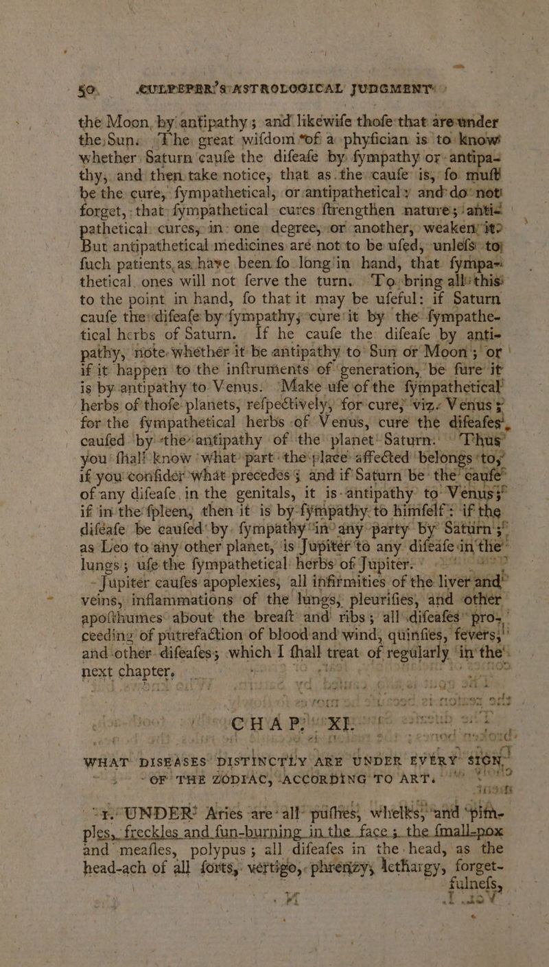 : { 50, CULPEPER’ S\ASTROLOGICAL JUDGMENT: » the Moon, by antipathy; and likewife thofe that are-wnder the)Sun: Fhe: great wifdom “of a -phyfician is to: know whether Saturn caufe the difeafe by fympathy or-antipa- thy, and then,take notice, that as.the caufe is, fo muft be the cure, fympathetical, or:antipatheticaly and: do not forget, that: fympathetical cures ftrengthen nature; ‘antic | athetical. cures: in: one degree, .or another, weaker it? Bat antipathetical medicines aré not to be ufed, unlefs to; fuch patients,as: have been fo long'in hand, that fympa-i thetical. ones will not ferve the turn. ‘To. bring allthis to the point in hand, fo that it may be ufeful: if Saturn caufe theidifeafe by fympathy,;*cure'it by the fympathe- tical herbs of Saturn. If he caufe the: difeafe by anti- pathy, note whether it be antipathy to’ Sun or Moon; or | if it happen to the inftruments of ‘generation, ‘be fure it is by antipathy to Venus. ‘Make ufe‘ofthe fympathetical’ herbs of thofe planets, refpectively, for cure} viz. Venus ; for the fympathetical herbs of Venus, cure the difeafes’, caufed ‘by -theantipathy of the planet’ Saturn. | Thug’ you’ fhal! know ‘what part ‘theplace: affeCted belongs ‘toy’ if you conifider what precedes and if Saturn be: the’ caufe’ of any difeafe.in the genitals, it is-antipathy to: Venus3 if in thefpleen, then it is by-fympathy.to himfelf: if the diféafe be caufed' by. fympathy “inv any party by Saturn’;” as Leo to any’ other planet, ‘is Jupiter'to any difeafe inthe’ lungs; ufe the fympathetical: herbs’ of Jupiter.’ 7 > 7 - Jupiter caufes apoplexies, all infirmities of the liver and” veins, inflammations of the lungs, pleurifies, and other apotthumes about the breaft’ and’ ribs ; all .difeafes” pros ’ ceeding of putrefaction of blood and wind, quinfies, fevers;!’ and other difeafes; which I thall treat of regularly ‘inthe’. - next chapters irtoir ars 10 ARSE pO SREIONE 10 eSthOD Pe eb PF j a titel -- a eS ee a pr, @3 MW wh in PN PR et or rca browne are ie oe) ey ae Lh baton whew REE a a he Jaa a : » re. iy M a bg bes ie al oe es y Perma de “ -e j : C H A Po ae La Ripe ae hla Bees ar yoe © tte: ¥ leit. +e ow i a Het ve #4 ry j es . ~* e 9 f THe F155 ord , WHAT DISEASES DISTINCTLY ARE UNDER EVERY” SIGN” - OF THE ZODIAC, ‘ACCORDING TO ART. °°” it a “Z UNDER?! Aries are: all’ putes, whelks; and “pim- ples, freckles and fun-burning in the face ; the {mall-pox and meafles, polypus; all difeafes in the head, as the head-ach of all forts, vertigo,.phrenzy; Icthargy, forget- Weeds ‘irap aes shah ea ane | ~ . fulnefs ae Tiaav’