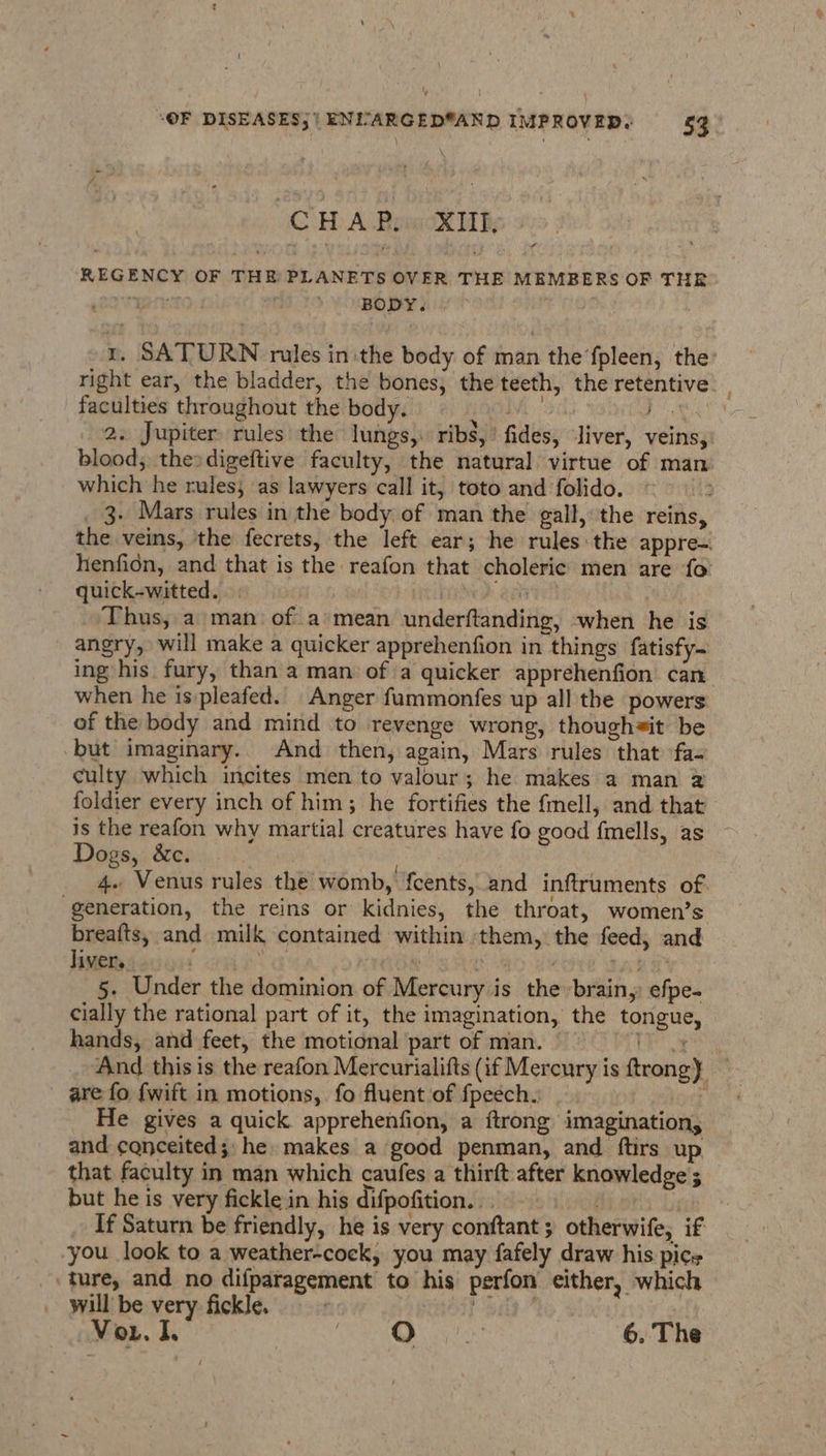 CH A PemcXlh REGENCY OF THE PLANETS OVER THE MEMBERS OF THE are BODY. . r. SATURN rules in the body of man the’fpleen, the: right ear, the bladder, the bones, the teeth, the retentive faculties throughout the body. Oli Bie te 2. Jupiter rules the lungs, ribs,’ fides, liver, veins, blood, thesdigeftive faculty, the natural virtue of man which he rules; ‘as lawyers call it, toto and folido. _ 3. Mars rules in the body of man the gall, the reins, the veins, the fecrets, the left ear; he rules the appre-. henfion, and that is the reafon that choleric men are fo quick-witted. | | i ‘Thus, a man: of a mean underftanding, when he is angry, will make a quicker apprehenfion in things fatisfy~ ing his fury, than a man of a quicker apprehenfion can when he is:pleafed. Anger fammonfes up all the powers of the body and mind to revenge wrong, thoughsit be -but imaginary. And then, again, Mars rules that fa- culty which incites men to valour; he makes a man 2 foldier every inch of him; he fortifies the fmell, and that’ is the reafon why martial creatures have fo good fmells, as ~ Dogs, &amp;c. vidal 4. Venus rules the womb, fcents, and inftruments of generation, the reins or kidnies, the throat, women’s breafts, and milk contained within them, the feed, and liver, 1 4 | Laks 5. Under the dominion of Mercury is the brain, efpe- cially the rational part of it, the imagination, the tongue, hands, and feet, the motional part of man. a And this is the reafon Mercurialifts (if Mercury is ftrong} — are fo {wift in motions, fo fluent of fpeech. , He gives a quick apprehenfion, a {trong imagination, and conceited;: he makes a good penman, and ftirs up that faculty in man which caufes a thirft after knowledge ; but he is very fickle in his difpofition... = If Saturn be friendly, he is very conftant ; otherwife, if you look to a weather-cock, you may fafely draw his pics ‘ture, and no difparagement to his perfon either, which will be very fickle. =~ | bay