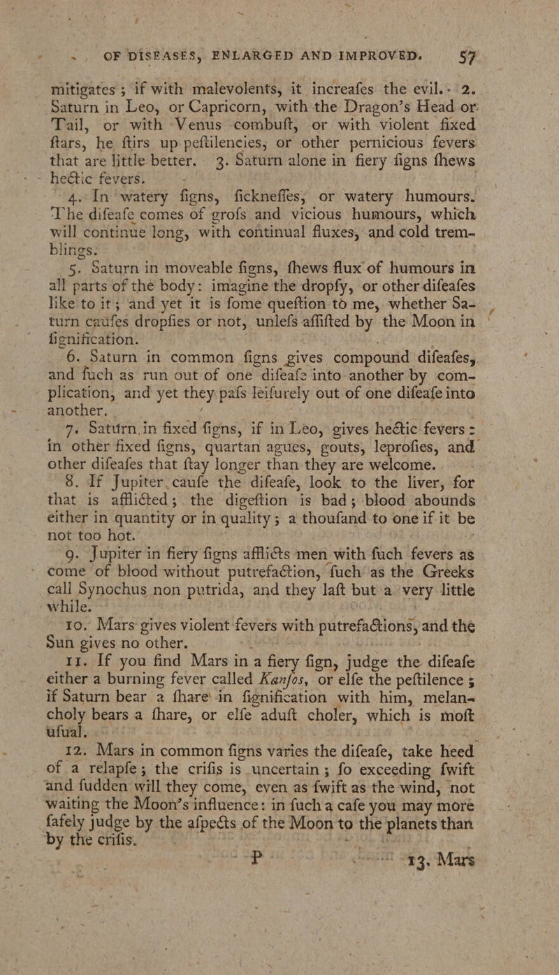™~ . OF DISEASES, ENLARGED AND IMPROVED. 57 mitigates ; if with malevolents, it increafes the evil.- 2. Saturn in Leo, or Capricorn, with the Dragon’s Head or: Tail, or with ‘Venus combuft, or with violent fixed ftars, he ftirs up peftilencies; or other pernicious fevers that are little better. 3. Saturn alone in fiery figns fhews - heétic fevers. | | 4. In watery figns, fickneffes; or watery humours. The difeafe comes of grofs and vicious humours, which will continue long, with continual fluxes, and cold trem- blings. 5. Saturn in moveable figns, fhews flux of humours in all parts of the body: imagine the dropfy, or other difeafes like to it; and yet it is fome queftion tod me, whether Sa- turn caufes dropfies or not, unlefs affifted by the Moon in | ficnification. if 6. Saturn in common figns gives compound difeafes, and fuch as run out of one difeafe into another by com- plication, and yet they pafs leifurely out of one difeafe into another, ‘ | bey 7. Saturn. in fixed figns, if in Leo, gives hectic fevers : in other fixed figns, quartan agues, gouts, leprofies, and — other difeafes that {tay longer than they are welcome. 8. If Jupiter.caufe the difeafe, look to the liver, for that is afflicted; the digeftion is bad; blood abounds either in quantity or in quality; a thoufand to one if it be not too hot. | ; g. Jupiter in fiery figns afflis men with fuch fevers as come of blood without putrefaction, fuch’as the Greeks call Synochus non putrida, and they laft but avery little while. ! DO aa Sai ch 10, Mars gives violent fevers with putrefactions, and the Sun gives no other. + NAG : | 11. If you find Mars in a fiery fign, judge the difeafe either a burning fever called Kanfos, or elfe the peftilence ; if Saturn bear a fhare'in fignification with him, melan- choly bears a fhare, or elfe aduft choler, which is moft ufual. : | iii 12. Mars in common figns varies the difeafe, take heed of a relapfe; the crifis is uncertain; fo exceeding fwift and fudden will they come, even as fwift as the wind, not waiting the Moon’s influence: in fuch a cafe you may more fafely judge by the afpects of the Moon to the planets than by the crifis. : WO Ate hoe | e renal 289 | Mars