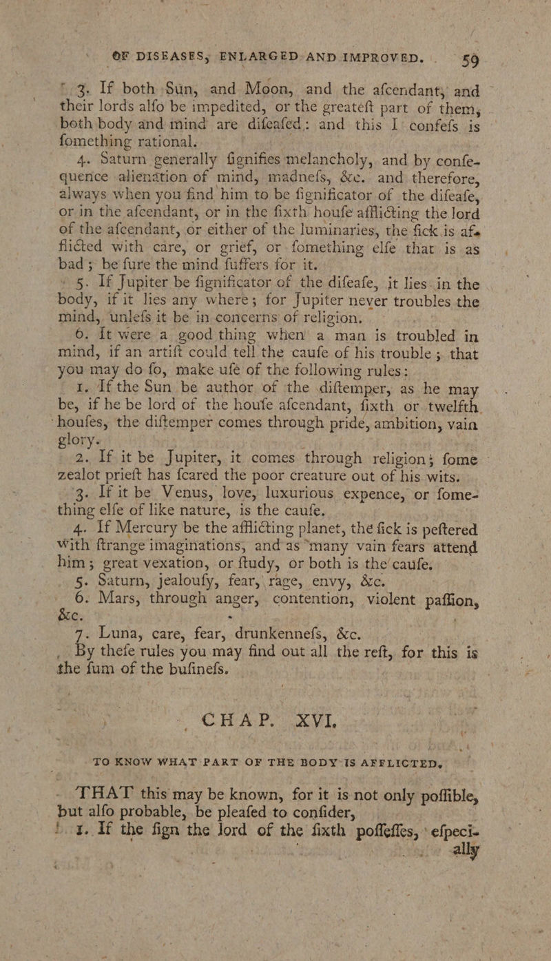 * 3. If both Sun, and Moon, and the afcendant, and ~ their lords alfo be impedited, or the greateft part of them, both body and mind are difeafed: and this I confefs is — fomething rational. me | 4. Saturn generally fignifies melancholy, and by confe- quence alienation of mind, madnefs, &amp;ec.. and therefore, always when you find him to be fignificator of the difeafe, or in the afcendant, or in the fixth houfe afflicting the lord of the afcendant, or either of the luminaries, the fick.is af flicted with care, or grief, or fomething elfe that is as bad 5 be fure the mind fuffers for it. » 5. If Jupiter be fignificator of the difeafe, jt lies-in the body, if it lies any where; for Jupiter never troubles the mind, unlefs it be in concerns of religion. | 6. It were a good thing when a man is troubled in mind, if an artift could tell the caufe of his trouble ;. that you may do fo, make ufé of the following rules: . 1. If the Sun be author of the diftemper, as he ma be, if he be lord of the houfe afcendant, fixth or. twelfth. ‘houfes, the diftemper comes through pride, ambition, vain glory. ish | 2. If it be Jupiter, it comes through religion; fome — zealot prieft has {cared the poor creature out of his wits. 3. If it be Venus, love, luxurious expence, or fome- thing elfe of like nature, is the caufe. ne 4. 1f Mercury be the afflicting planet, the fick is peftered With ftrange imaginations, and as “many vain fears attend him; great vexation, or ftudy, or both is the’ caufe, 5. Saturn, jealoufy, fear,\rage, envy, &amp;c. , oS Mars, through anger, contention, violent paffion, G: : 7. Luna, care, fear, drunkennefs, &amp;c. By thefe rules you may find out all the reft, for this is the fum of the bufineds. } ae CHAP Xvi. TO KNOW WHAT PART OF THE BODY’IS AFFLICTED, . THAT this may be known, for it is not only poffible, but alfo probable, be pleafed to confider, : 4. If the fign the Jord of the fixth poffeffes, » efpeci- | 1 See saan sel