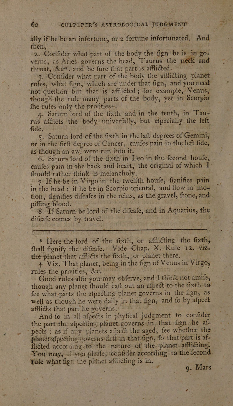60 CULPEPER’s ASTROLOGICAL JUDGMENT : then, - 2. Confider what part of the body the fign he is in -go- verns, as Aries. governs the head, Taurus the néek and throat, &amp;c*. and be fure that part is afflicted. © | 3. Confider what part of the body the afflicting planet rules, what fien, which are under that fign, and you need ‘not queftion but that is afflifted; for example, Venus, though fhe rule many parts of the bady, yet in Scorpio fhe rules only the privities+. rus affliéts ‘the body univerfally, but efpecially the left fide. | . 5. Saturn lord of the fixth in the laft degrees of Gemini, or in the'firft degree of Cancer, caufes pain in the left fide, as though an aw] were run into it. ; fhould rather think is‘melancholy. . - 9 Ifhebe in Virgo in the twelfth houfe, fignifies pain in the head: if he be in Scorpio oriental, and flow in mo- piffing blood. e : | ‘ 8. If Saturn be lord of the difeafe, and in Aquarius, the difeafe comes by travel. “ ; | &amp; Here the lord of the fixth, or afflicting the fixth,. ~ the planet that afflits the fixth, or planet there. + Viz. That planet, being in the fign of Venus in Virgoy ~ yules the privities, &amp;c.- Tg - Good rules alfo you ‘may obferve, and Ithink not amifs, though any planet fhould caft out an afpect to the fixth to fee what-parts the afpeting planet governs in the fign, as well as though he were daily in that fign, and fo by afpect affli@ts that part he governs. © A 3 iy the part the afpefting: planetegoverns .in, that fign he af- ‘pects : as if any planets afpedt the aged, fee whether the platieviafpeGinig doverns firftin that figh, fo that-part-is af- fligted according to’ the nature of the. planet. affliGting. 4 tule what fign the pidnet afllicting is in, 4