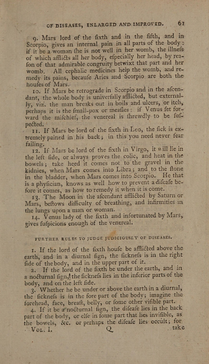 ' / ; 9. Mars lord of the fixth and in the fifth, and in Scorpio, gives an internal, pain in all parts of the body : if it be a woman fhe is not well in her womb, the illnefs of which afflicts all her body, efpecially her head, by rea- fon of that admirable congruity betwixt that part and her womb. All cephalic medicines help the womb, and re- medy its pains, becaufe Aries and Scorpio are both the houfes of Mars. | to. If Mars be retrograde in Scorpio and in the afcen- dant, the whole body is univerfally afflicted, but external- ly, viz. the man breaks out in boils and ulcers, or itch, perhaps it is the fmall-pox or meafles: if Venus fet for- ward the mifchief,.the venereal is fhrewdly to be fuf- pected. ’ Reg Ate | 11, If Mars be lord of the fixth in Leo, the fick is ex- tremely pained in his back; in this. you need never fear failing. | | | 12. If Mars be lord of the fixth in Virgo, it will lie in the left fide, or always proves the colic, and heat in the bowels; take heed it comes not to the gravel in the kidnies, when Mars comes into Libra; and to the ftone in the bladder, when Mars comes into Scorpio. He that is a phyfician, knows as well how to prevent a difeafe be- fore it comes, as how to remedy it when it is come. 13. The Moon in the afcendant afflicted by Saturn or Mars, beftows difficulty of breathing, and infirmities in the lungs upon a mah or woman. 3 | 14. Venus lady of the fixth and infortunated by Mars, eives fufpicions enough of the venereal. vi FURTHER RULES TO JUDGE JUDICIOUSLY OF DISEASES. 1. If the lord of the fixth houfe be afflicted above the earth, and in a diurnal fign, the ficknefs is in the right fide of thebody, and in the upper part of it. . 2. If the lord of the fixth be under the earth, and in a noéturnal fign,! the ficknefs lies in the inferior parts of the body, and on the left fide. ) ‘ 3. Whether he be under or above the earth in a diurnal, the ficknefs is in the fore part of the body; imagine the forehead, face, breatt, belly, or fome other vifible part. 4. If it be a*nocturnal fign, the difeafe lies in the back part of the body, or elfe in fome part that lies invifible, as the bowels, &amp;c. or perhaps the difeafe lies occult; for - Vou. 1. ah? _ take