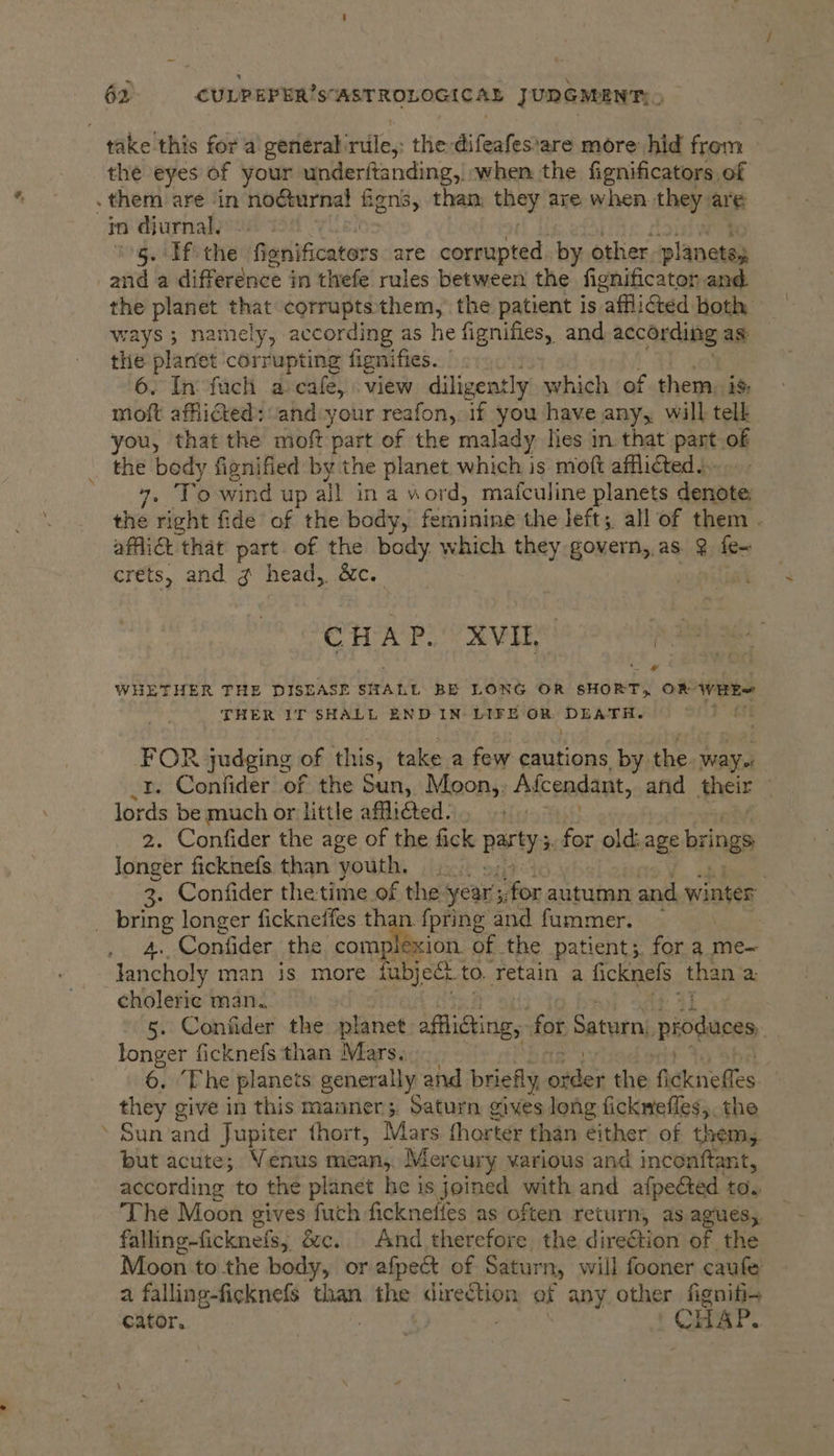 take this for a geneéral: ti, the difeafes'are more hid from the eyes of your underftanding, when the fignificators of . them are in nocturnal fiens, than they are when they arg in djurnal. 5. If the ariificaters are corrupted. by other planctal and a difference in thefe rules between the fignificator and. the planet that corruptsthem, the patient is “affliGed both ways ; namely, according as he fignifies, and Leche as: the planet corrupting fignifies. 6. In fach a cafe, view diligently which of them. is. moft afflicted: ‘and:your reafon, if you have any, will tell you, that the moft part of the malady lies in that pant of the body fignified by the planet which is moft afflicted... raat. wind up all in a word, mafculine planets denote the right fide of the body, feminine the left;. all of them . affiiét that part of the body which they govern,.as @ fe~ crets, and g head, &amp;c. Cc Fy AP ce ae kes WHETHER THE DISEASE SHALL BE LONG OR SHORT, O® Ware THER IT SHALL BND IN LIFE OR DEATH. FOR judging of this, take a few cautions by the. way t. Confider of the Seah Moon,, Afcendant, and heir | lords be much or little afflicted. 2. Confider the age of the fick party: ;. for elt age brings Jonger ficknefs than ‘youth. r 3. Confider thetime of the year s for autumn and winter _ bring longer fickneffes than n. {pring and fummer. se 4. Confider the complexion. of the patient;. for a me- lancholy man is more fubjee to. Tetain a ficknefs. than a cholerie man. 5. Confider the planet: afflicting, for Saturn, produces longer ficknefs than Mars. 6. ‘The planets generally and briefly, aida the fidkniefles. they give in this manner; Saturn gives long fickrefles,. the » Sun and Jupiter thort, Mars shorter than either of them, but acute; Venus mean,, Mercury various and inconftant, according to the planet he is joined with and afpected to. The Moon gives fuch fickneffes as often return, as agues, falling-ficknels, &amp;c. And therefore the direction of the Moon to the body, or afpect of Saturn, will fooner caufe a falling-ficknefs than ihe ingerion of any other figniti- cator. | CHAP.