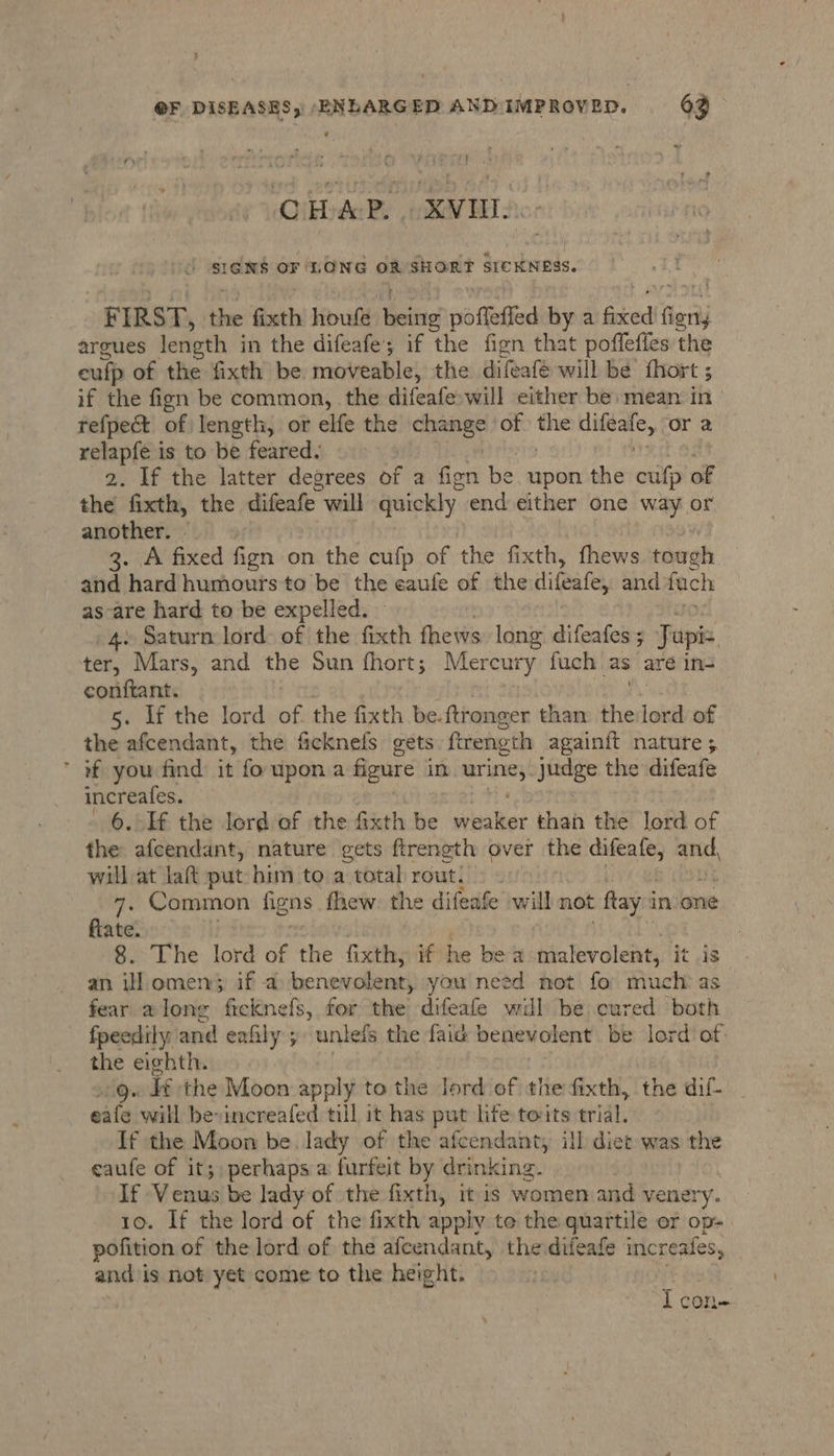 O EDA:P. OXVOL | J SIGNS OF LONG OR SHORT SICKNESS. FIRST, the fixth houfe ke poffefied by a fired agai argues length in the difeafe; if the fign that poffeffes the culp of the fixth be moveable, the difeafé will be {hort 5 if the fign be common, the difeafe:will either be mean in refpect of length, or elfe the baie of baie caer or 2 relapfe is to be feared. 2. If the latter degrees of a fien be upon the cufp of the fixth, the difeafe will quickly end either one way or another. - 3. A fixed fign on the cufp of the fixth, fhews tomgh and hard humours to be the eaufe of the difeafe, and fuch as-are hard to be expelled. 4» Saturn lord: of the fixth fhews long difeadcie 3 Japis, ter, Mars, and the Sun fhort; Mercury fuch as are in-= conftant. 5. If the lord of. the fixth be. ftronger than the toi of the afcendant, the ficknefs gets ftreneth againft nature ; * of you find it fo upon a figure Im. urine;. stage the difeafe increafes. 6. If the lord of the fixth be sale: than the lord of the afcendant, nature gets firength over the a an, will at laft put him to a total rout. > ~ 7- Common figns fhew: the difeafe will not fray i in one fiate. , 8. The lord iB the fixth, if he be a malevolent, it is an ill omen; if a benevolent, you need not fo: much: as fear along ficknefs, for the difeafe will be cured both fpeedily and eafily ; untets the faid benevolent be lord of the eighth. 1Q. I the Moon apply to the Jord of the fixth, the dif _ eafe will bevincreafed till it has put life toits trial. If the Moon be. lady of the afcendant, ill diet was the ceaufe of it; perhaps a furfeit by drinking. | | If Vbinies be lady of the fixth, it is womenand venery. 10. If the lord of the fixth apply te the quartile er op. pofition of the lord of the afcendant, the difeafe increafes, and is not yet come to the height. i COIL
