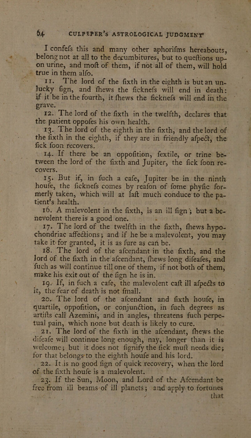 a7 I confefs this and many other aphorifms hereabouts, belong not at all to the decumbitures, but to queftions up- on urine, and moft of them, if not all of them, will hold true in them alfo. | 11. The lord of the fixth in the eighth is but an un- . if it be inthe fourth, it fhews the ficknefs will end in the grave. 3 12. The lord of the fixth in the twelfth, declares that the patient oppofes his own health. ag 13. The lord of the eighth in the fixth, and the lord of the fixth in the eighth, if they are in friendly afpe@t, the fick foon recovers. psa canes 14. If there be an oppofition, fextile, or trine be-- tween the lord of the fixth and Jupiter, the fick foon re- covers. 7 15. But if, in fuch a cafe, Jupiter be in the ninth houfe, the ficknefs comes by reafon of fome phyfic for- merly taken, which will at laft much conduce to the pa- tient’s health. | 16. A malevolent in the fixth, is an ill fign 3; but a be- nevolent there is a good one. : : 17. The lord.of the twelfth in the fixth, fhews hypo- chondriac affections; and if he be’a malevolent, you may take it for granted, it is as fure as can be. 18. The lord of the afcendant in the fixth, and the | Jord of the fixth in the'afcendant, fhews long difeafes, and fuch as will continue till one of them, ‘if not both of them, make his exit out of the fign he is in. | ' _ Ig. If, in fuch.a cafe, the malevolent caft ill afpe@s to it, the fear of death is not fmall. Cava 20. The lord of the afcendant and fixth houfe, in quartile, oppofition, or conjunction, in fuch degrees as artifts call Azemini, and in angles, threatens fuch perpe- tual pain, which none but death is likely to cure. 21. The lord of the fixth in the afcendant, fhews. the difeafe will continue long enough, nay, longer than it is welcome; but it does not fignify the fick muft needs die; for that belongs'to the eighth houfe and his lord. . 22. It.is no good fign of quick recovery, when the lord of the fixth houfe is a malevolent. sea By . cw 23. If the Sun, Moon, and Lord of the Afcendant be. free from ill beamsvof ill planets; and apply to sede k 7 that