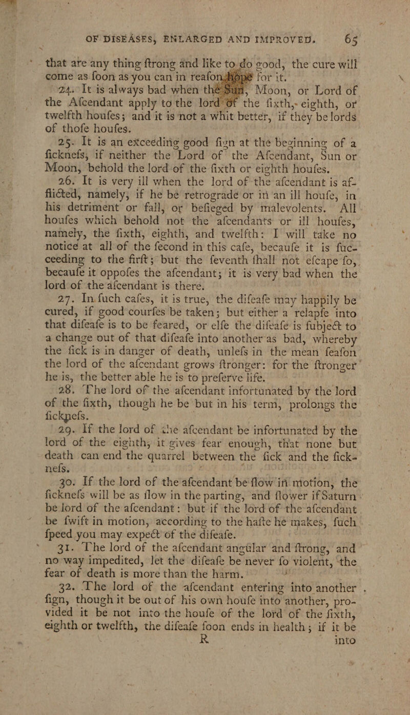 ’- that are any thing ftrong and like to.do good, the cure will come as foon as you can in reafonghope for it. 24. It is always bad when thé , Moon, or Lord of the Afcendant apply tothe lord Of the fixth,- eighth, or twelfth houfes; and it is not a whit better, if they be lords of thofe houfes. 25. It is an exceeding good fivn at the beginning of a ficknefs, if neither the Lord of the Afcendant, Sun or Moon, behold the lord of the fixth or eighth houfes. 26. It is very ill when the lord of the afcendant is af- flic&amp;ted, namely, if he be retrograde or in an ill houfe, in his detriment or fall, or befieged by malevolents. All. houfes which behold not the afcendants or ill houfes, namely, the fixth, eighth, and twelfth: I will take no notice at all of the fecond in this cafe, becaufe it is fuc- ceeding to the firft; but the feventh fhall not efcape fo, becaufe it oppofes the afcendant; it is very bad when the lord of the afcendant is there. 27. In.fuch cafes, it is true, the difeafe may happily be cured, if good courfes be taken; but either a relapfe into | that difeafe is to be feared, or elfe the difeafe is fubje&amp; to a change out of that difeafe into another-as bad, whereby the fick is in danger of death, unlefs in the mean feafon the lord of the afcendant grows ftronger: for the ftronger’ he is, the better able he is to preferve life. . 28. ‘he lord of the afcendant infortunated by the lord of the fixth, though he be but in his term, prolongs the fickpefs. fic 29. If the lord of the afcendant be infortunated by the lord of the eighth, it gives fear enough, that none but death can end the quarrel between the fick and the fick nefs. i BAC ATS 30. If the lord of the afcendant be flow in motion, the ficknefs will be as flow in the parting, and flower if Saturn - be lord of the afcendant: but if the lord of the afcendant be fwift in motion, according to the hafte he makes, fuch {peed you may expect of the difeafe. | 31. Uhe lord of the afcendant angular and ftrong, and ~ no way impedited, let the difeafe be never fo violent, ‘the fear of death is more than the harm. me wt 32. The lord of the afcendant entering into another . fign, though it be out of his own houfe into another, pro- vided it be not into the houfe of the lord of the fixth, eighth or twelfth, the difeafe foon ends in health; if it be R into