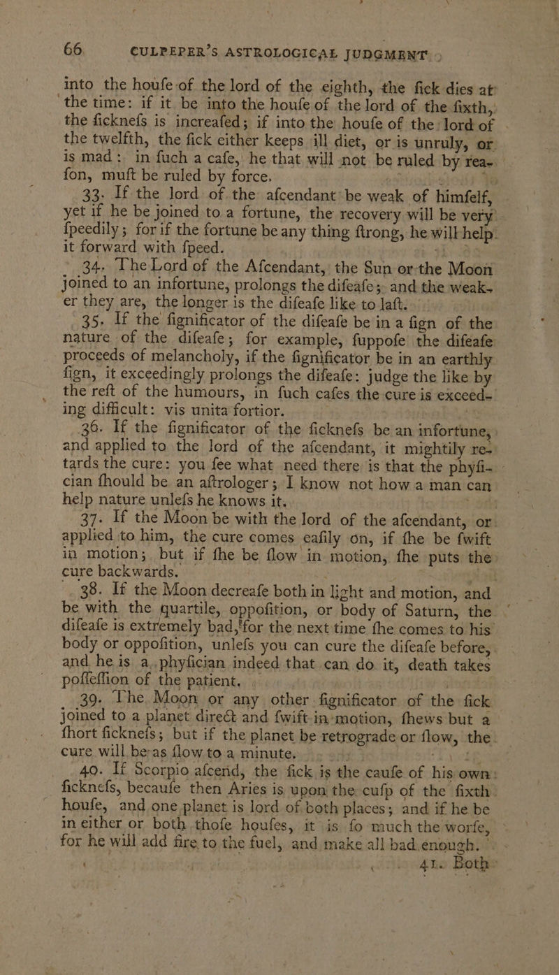 into the houfe of the lord of the eighth, the fick dies at- the time: if it be into the houfe of the lord of the fixth,: the ficknefs is increafed; if into the houfe of the:lord of - the twelfth, the fick either keeps ill diet, or is unruly, or. is mad: in fuch a cafe, he that will not. be ruled by rea- fon, muft be ruled by force. , ‘shollk Fe 33. If the lord of the afcendant' be weak of himfelf, yet if he be joined to a fortune, the recovery will be very. {peedily ; for if the fortune be any thing ftrong, he will help. it forward with fpeed. yk: Os 34. The Lord of the Afcendant, the Sun or-the Moon joined to an infortune, prolongs the difeafe;. and the weak. er they are, the longer is the difeafe like to Jaft. 35, If the fignificator of the difeafe be in a fign of the nature of the difeafe; for example, fuppofe the difeafe proceeds of melancholy, if the ignitor be in an earthly fign, it exceedingly prolongs the difeafe: judge the like by the reft of the humours, in fuch cafes the cure is exceed- ing difficult: vis unita fortior. : | 2 36. If the fignificator of the ficknefs be an infortune, and applied to the lord of the afcendant, it mightily re. tards the cure: you fee what need there is that the phyfi- cian fhould be an aftrologer; I know not how a man can help nature unlefs he knows it. oes 37. If the Moon be with the lord of the afcendant, or. applied to him, the cure comes eafily on, if the be fwift in motion;, but if fhe be flow in motion, fhe puts the: cure backwards. | | | 5 soak _. 38. If the Moon decreafe both in light and motion, and be with the quartile, oppofition, or body of Saturn, the ” difeafe is extremely bad,'for the next time the comes to his | body or oppofition, unlefs you can cure the difeafe before, and he is a.,phyfician indeed that can do it, death takes poffeffion of the patient, , | et Te eae 39. ‘The Moon or any other fignificator of the fick joined to a planet direct and {wift-in-motion, fhews but a fhort ficknefs; but if the planet be retrograde or flow, the. cure will be-as flowtoa minute. . 9, — like 40. If Scorpio afcend, the fick is the caufe of his own: ficknefs, becaufe then Aries is upon the cufp of the fixth. houfe, and one planet is lord of both places; and if he be in either or both thofe houfes, it is fo much the worfe, _ for he will add fire to the fuel, and make all bad.enough. © - . fk Bhiit. Won oo. 4te Bothe