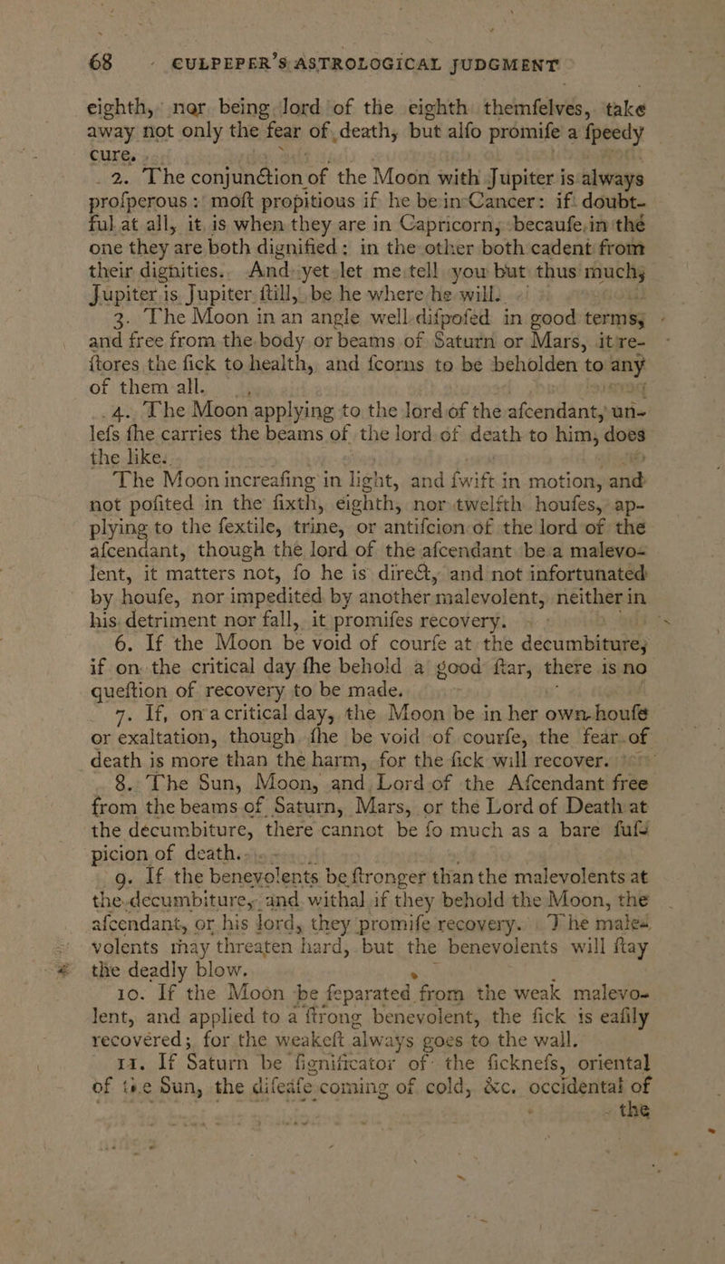 eighth, ner, being, Jord of the eighth themfaivee, take away not only the fear of death, but alfo promife a peedy cure, » 2. The poh of the Moon with h Jupiter j is always profperous : moft propitious if he be incCancer: if: doubt- ful at all, it, is when they are in Capricorn, -becaufe,in ‘the one they are both dignified: in the other both cadent from their dignities.. And» yet let me.tell yow but thus stakes Jupiter is Jupiter. ftill, be he where he will. ~ 3. The Moon in an angle well, ditpoted in good terms, and free from the body or beams of Saturn or Mars, it're- ftores the fick to health, and fcorns to be beholden to Hey of them all. _4.. The Moon applying to the lord of the afcendant, un- lefs fhe carries the beams of the lord. of death to him, does the like. The Moon increafing i in light, and {wift in motion, brat not pofited in the fixth, éighth, nor twelfth houfes,: ap- plying to the fextile, trine, or antifcion of the lord of the afcendant, though the lord of the afcendant be a malevo- lent, it matters not, fo he is dire&amp;t, and not infortunated by houfe, nor impedited by another malevolent; neither in his. detriment nor fall, it promifes recovery. 6. If the Moon be void of courfe at the decumbiture; if on: the critical day fhe behold a good fiar, there is no queftion of recovery to be made. 7. If, onacritical day, the Moon be in ey own, houfe or exaltation, though fhe be void of courfe, the fear. of death is more than the harm, for the fick will recover. \°~ 8. The Sun, Moon, and Lord of the Afcendant free from the beams of. Saturn, Mars, or the Lord of Death at the décumbiture, there cannot be fo much as a bare fufs -picion of death.. g. If the benepolents:| be ftronger than the malevolents at the-decumbiture,- and withal if t] 1ey behold the Moon, the afcendant, or his lord, they promife recovery. The males volents rhay ‘threaten h ard, but the benevolents will flay the deadly blow. 10. If the Moon be feparated from the weak malevo- lent, and applied to a ftrong benevolent, the fick is eafily recovered; for the weakeft alw ays goes to the wall. 11. If Saturn be fienificator of: the ficknefs, oriental of i#e Sun, the difedfe: coming of cold, &amp;c. occidental of . the