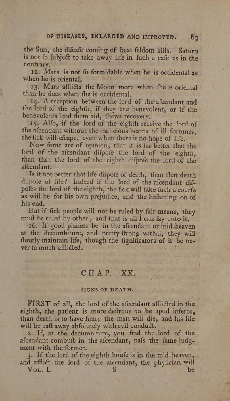 the Sun, the difeafe coming of heat feldom kills. Saturn is not fo fubject to take away life in fuch a cafe as in the contrary. | 12. Mars is not fo formidable when he is occidental as when he is oriental. | 13. Mars affi@&amp;s the Moon more when fhe is oriental than he does when fhe is occidental. 14. A reception between the lord of the'afcendant and the lord of the eighth, if they are benevolent, or if the benevolents lend them aid, fhews recovery. | 15. Alfo, if the lord of the eighth receive the lord of the afcendant without the malicious beams of ill fortunes, the fick will efcape, even when there is no hope of life. Now fome are of opinion, that it is far better that the _ lord of the afcendant difpofe the lord of the eighth, than that the lord of the eighth difpofe the lord of the afcendant. | i | Is it not better that life difpofe of death, than that death difpofe of life? Indeed if the lord of the afcendant dif- pofes the lord of the eighth, the fick will take fuch a courfe as will be for his own prejudice, and the haftening on of his end. | | But if fick people will not be ruled by fair means, they mutt be ruled by other ; and that is all I can fay unto it. 16. If good planets be in the afcendant or mid-heaven at the decumbiture, and pretty {trong withal, they will ftoutly maintain life, though the fignificators of it be ne- ver fo much afflicted. | “ Cub A. dy a eee SIGNS OF DEATH. FIRST of all, the lord of the afcendant afflicted in the eighth, the patient is more defirous to be apud inferos, than death is to have him; the man will die, and his life will be caft away abfolutely with evil conduct. 2. If, at the decumbiture, you find the lord of the afcendant combuft in the afcendant, pafs the fame judg- ment with the former. iy i 3. If the lord of the eighth houfe is in the mid-heaven, and afflict the lord of the afcendant, the phyfician will Vis Ls s) be