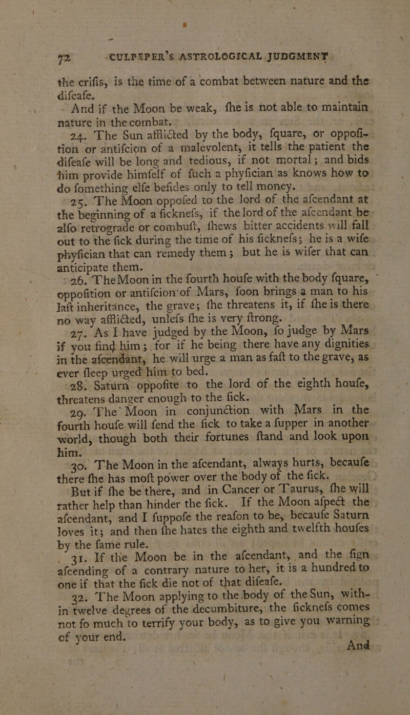 “ WZ -CULPRPER’s ASTROLOGICAL JUDGMENT the crifis, is the time of a combat between nature and the difeafe. by And if the Moon be weak, fhe is not able to maintain. nature in the combat. | | | 24. The Sun afflicted by the body, fquare, or oppofi-. tion or antifcion of a malevolent, it tells the patient the difeafe will be long and tedious, if not mortal; and bids him provide himfelf of fucha phyfician'as knows how to do fomething elfe befides only to tell money. stom S 25. The Moon oppofed to the lord of the afcendant at the beginning of a ficknefs, if the lord of the afcendant be, alfo retrograde or combuft, fhews bitter accidents will fall out to the fick during the time of his ficknefs; he is a wife. phyfician that can remedy them; but he is wifer that can — anticipate them. | . 26. The Moon in the fourth houfe with the body fquare, © oppofition or antifcion’of Mars, foon brings a man to his Jaft inheritance, the grave; the threatens it, if fhe is there no way affliaed, unlefs the is very ftrong. ee | 27. As have judged by the Moon, fo judge by Mars if you fing him; for if he being there have any dignities | in the afcendant, he will urge a man as faft to the grave, as ever fleep urged’ him to bed. . if 28. Saturn oppofite to the lord of the eighth houfe, threatens danger enough to the fick. | 29.Fhe* Moon in conjunction with Mars in the fourth houfe will fend the fick to take a fupper in another. world, though both their fortunes: ftand and look upon . him. is ten od 30. The Moon in the afcendant, always hurts, becaufe there fhe has moft power over the body of the fick. mek) But if the be there, and in Cancer or Taurus, fhe will » rather help than hinder the fick. If the Moon afpect the. afcendant, and I fuppofe the reafon to be, becaufe Saturn loves it; and then fhe hates the eighth and twelfth houfes by the fame rule. . 31. If the Moon be in the afcendant, and the fign afcending of a contrary nature to her, it is a hundred to one if that the fick die not of that difeafe. veh ~ Bh | 32. The Moon applying to the body of the Sun, with- — in twelve degrees of the decumbiture,: the ficknefs comes | not fo much to terrify your body, as to give you warning =| of your end. a He bee | And