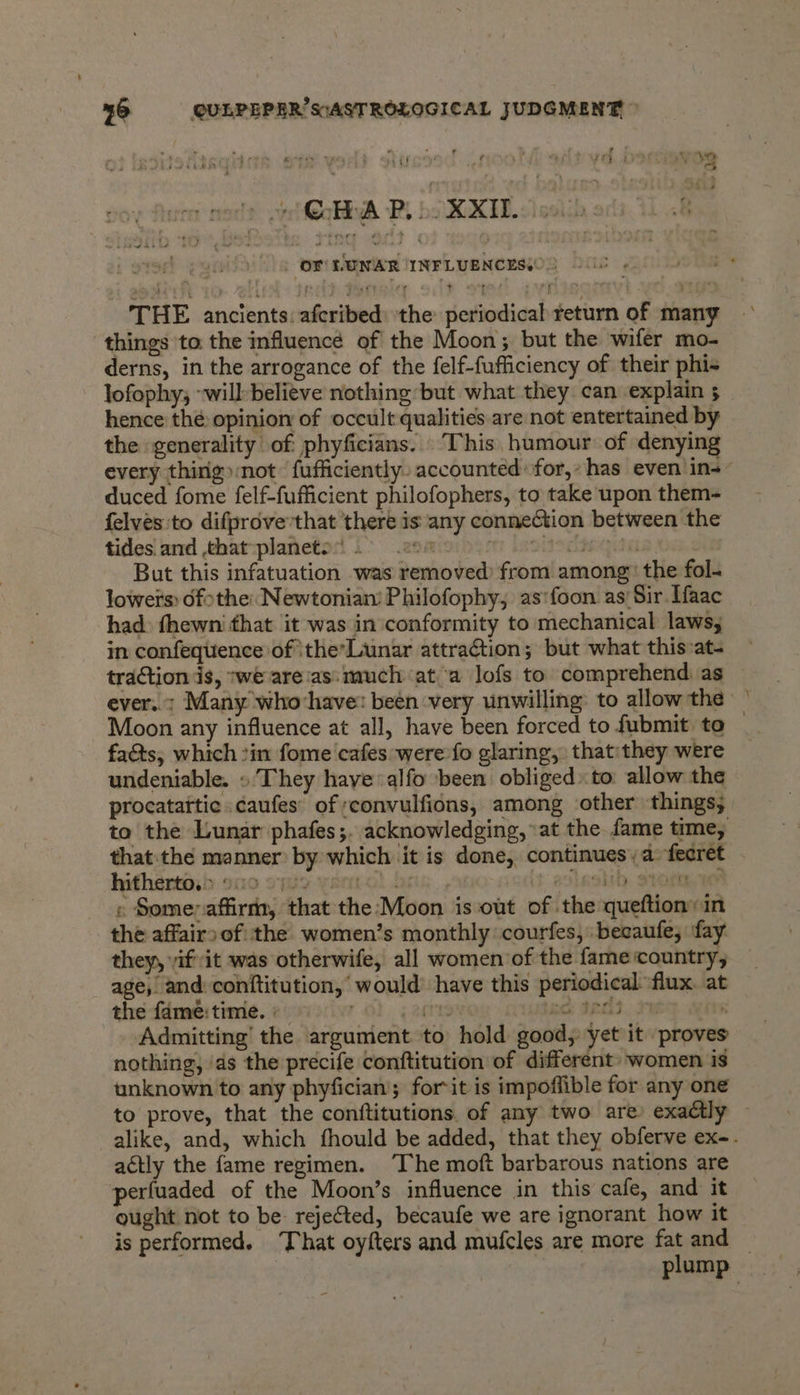 , ! ¢ ; . 3 t , oe # rine?) sed@oHiyA Bi bo KXEE. sissiin : | OF LUNAR /INFLUENCESs THE ancients: aferibed the periodical return of many things to. the influence of the Moon; but the wifer mo- derns, in the arrogance of the felf-fufficiency of their phi- lofophy, “will believe nothing but what they can explain 5 hence thé opinion of occult qualities are not entertained by the generality of phyficians. This humour of denying every thing »:not ‘fufficiently. accounted for,» has even in-~ duced fome felf-fufficient philofophers, to take upon them- felves:to difprove’that there is any connection between the tides. and ,that-planeto:) > 299 >)! isscltnegiaa But this infatuation was removed) from among: the fol- lowers: ofthe: Newtonian’ Philofophy, as'foon as’ Sir. Ifaac had fhewni that it was in conformity to mechanical laws; in confequence of ‘the’Lunar attraction; but what this»at- traction is, we are:as:much at a lofs to comprehend. as ever. ; Many whochave: been very unwilling: to allow the — Moon any influence at all, have been forced to fubmit to facts; which :in fome cafes were fo glaring, that:they were undeniable. » They hayealfo ‘been obliged: to: allow the procatattic .caufes’ of ;convulfions, among other things; to the Lunar phafes;. acknowledging, at the fame time, that:the manner by which it is done, continues, a fecret - hitherto. > 9n0 Dw orertot J leshb stot » Some affirm, that the-Moon is out of the queftion:in the affairs of: the women’s monthly: courfes, becaufe, fay they, yifit was otherwife, all women of the fame country, age, and: conftitution, would have this periodical. flux. at the fame: time. ; BETS ime PERI. 9 Vite Admitting’ the argument to hold good, yet it proves nothing, ‘as the precife conftitution of different’ women is unknown to any phyfician; for-it is impoffible for any one to prove, that the conftitutions. of any two are) exadtly alike, and, which fhould be added, that they obferve ex-. actly the fame regimen. The moft barbarous nations are ‘perfuaded of the Moon’s influence in this cafe, and it ought not to be: rejected, becaufe we are ignorant how it is performed. That oyfters and mufcles are more fat and plump — ?) ) (