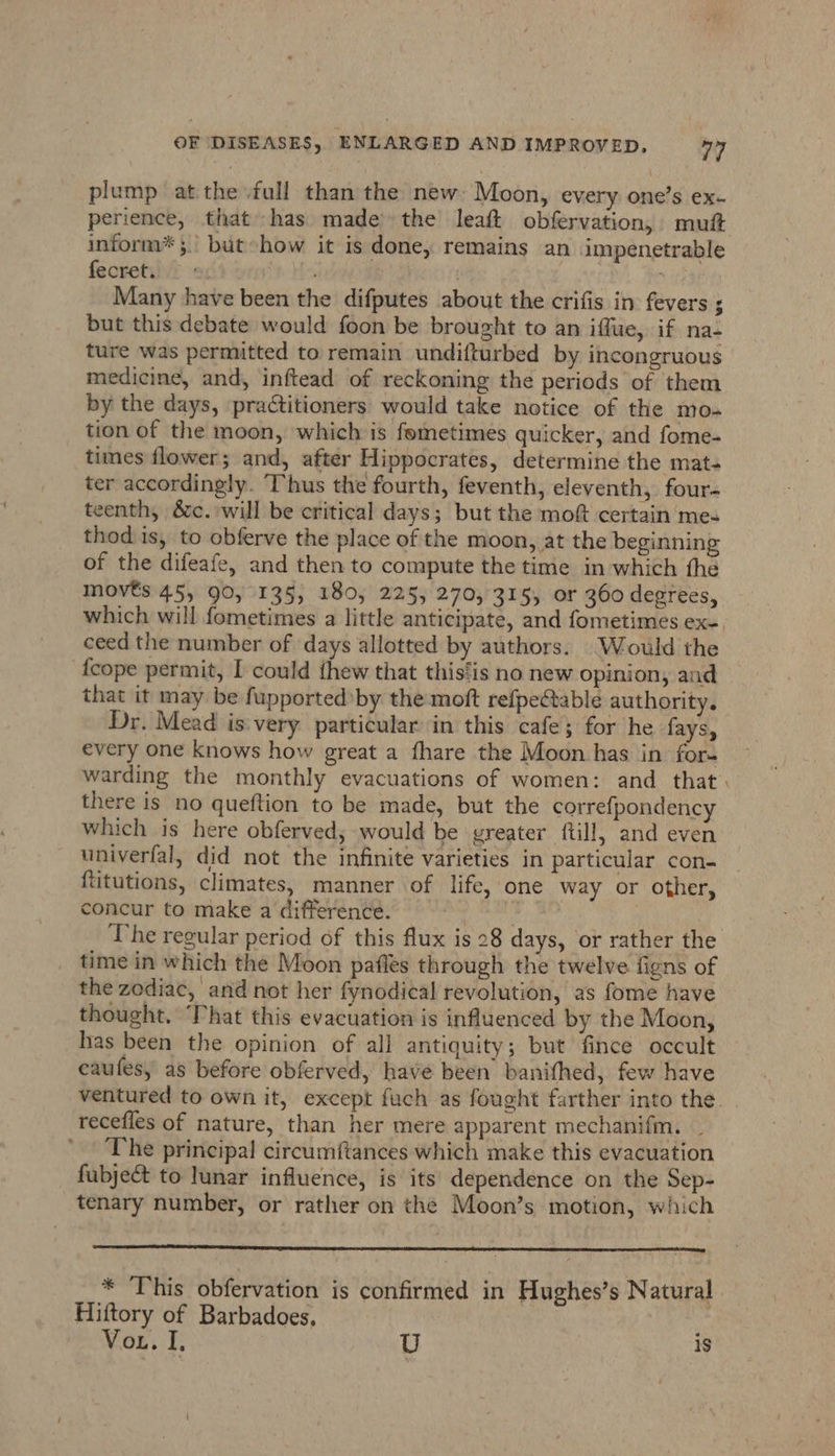 plump at the full than the new: Moon, every one’s ex- perience, that has made the leaft obfervation, muft inform”; but how it is done, remains an impenetrable fecret. : . “ite Many have been the difputes about the crifis in fevers ; but this debate would foon be brought to an iffue, if na- ture was permitted to remain undifturbed by incongruous medicine, and, inftead of reckoning the periods of them by the days, practitioners would take notice of the mo- tion of the moon, which is femetimes quicker, and fome- times flower; and, after Hippocrates, determine the mat- ter accordingly. Thus the fourth, feventh, eleventh, four- teenth, &amp;c. will be critical days; but the moft certain mes thod is, to obferve the place of the moon, at the beginning of the difeafe, and then to compute the time in which fhe movts 45, 90, 135, 180, 225, 270, 315, or 360 degrees, which will fometimes a little anticipate, and fometimes ex- ceed the number of days allotted by authors. Would the {cope permit, I could thew that this‘is no new opinion, and that it may be fupported by the moft refpectable authority. Dr. Mead is'very particular in this cafe; for he fays, every one knows how great a fhare the Moon has in for- warding the monthly evacuations of women: and that there is no queftion to be made, but the correfpondency which is here obferved, would be greater ftill, and even univerfal, did not the infinite varieties in particular con- {titutions, climates, manner of life, one way or other, concur to make a difference. ! | The regular period of this flux is 28 days, or rather the time in which the Moon pafles through the twelve figns of the zodiac, and not her fynodical revolution, as fome have thought. That this evacuation is influenced by the Moon, has been the opinion of all antiquity; but fince occult caufes, as before obferved, have been banifhed, few have ventured to own it, except fuch as fought farther into the recefles of nature, than her mere apparent mechanifm. _ The principal circumftances which make this evacuation fubje&amp;t to lunar influence, is its dependence on the Sep- tenary number, or rather on the Moon’s motion, which * This obfervation is confirmed in Hughes’s Natural Hiftory of Barbadoes, Ase Mos... U 9
