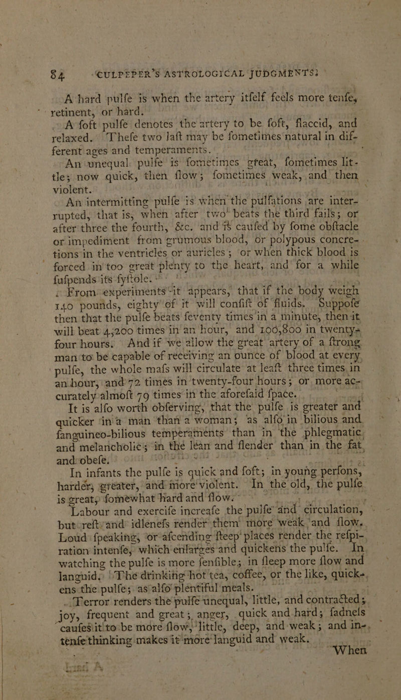 A hard pulfe is when the artery itfelf feels more tenfey ‘- yetinent, or hard, | | A foft pulfe denotes the artery to be foft, flaccid, and relaxed. ‘Thefe two Jaft may be fometimes natural in dif ferent ages and temperaments. | | Pree An unequal: pulfe is fometimes steat, fometimes lit- tle; now quick, then flow; fometimes weak, and then violent. ret Sea ETA An intermitting pulfe is when the pulfations are inter- rupted, that is, when after two* beats the third fails; or after three the fourth, &amp;c. and 7% caufed by fome obftacle or impediment from grumous blood, or polypous concre- | tions in the ventricles or auricles ; or when thick blood is forced in'too great plenty to the heart, and for a while fufpends its fyftole. | Yio . From: experiments “it appears, that if the body weigh 140 pounds, eighty’ of it will confift of fluids. Suppofe then that the pulfe beats feventy times in a minute, then it will beat 45200 times in an hour, and 100,800 in twenty= four hours. And if we allow the great artery of a ftrong man ‘to be capable of receiving an ounce of blood at every ‘pulfe, the whole mafs will circulate at leaft three times, in an hour; and’72 times in twenty-four hours; or more ac- curately almoft 79 times in the aforefaid {pace. pore It is alfo worth obferving, that the pulfe is greater and quicker ‘ina man than a woman; as alfo in bilious and. fanguineo-bilious temperaments than in ‘the phlegmatic, and melancholic; in thé lean and flender than in the fat. and: obefe. |, MOREIRA | - ges SE Soe de In infants the pulfe is quick and foft; in young perfons, hardér; greater, and more'violent. In the old, the pulfe is great, fomewhat hard and flow.” wale gy a Labour and exercife increafe the pulfe’ dnd circulation, © but reftvand’ idlenefs render them’ more weak.’and flow. Loud f{peaking; or afcendine fteep' places render the refpi-, ration intenfe, which enlarges and quickens the pulfe. In. watching the pulfe is more fenfible;. in fleep more flow and languid. The drinkifig hot tea, coffee, or the like, quicks, ens the pulfe; as'alfo'plentifulmeals. _. Terror renders the pulfe unequal, little, and contracted; joy, frequent and great; anger, quick and hard; fadnels “caufesiitito’be more flow, little, deep, and:weak; and in-, tenfethinking makes itmore‘languid and weak. meer a | eB “When