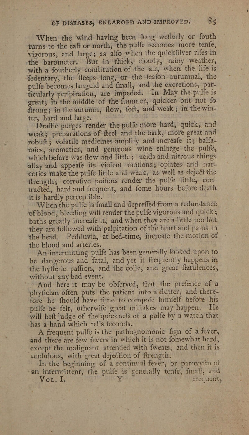 When the wind having been long wefterly or fouth turns to the eaft or north, the pulfe becomes more tenfe, ‘vigorous, and large; as alfo when the quickfilver rifes in ‘tthe barometer. But in thick, cloudy, rainy weather, with a foutherly conftitution of the air, when the life is fedentary, the fleeps- long, or the feafon autumnal, the pulfe becomes languid and fmall, and the excretions, par- ticularly perfpiration, are impeded. In May the pulfe is — preat; in the middle of the fummer, quicker but not fo firong; inthe autumn, flow, foft, and weak; in the win- ter, hard and large. | POT : Draftic purges rénder the pulfe more hard, quick, and weak} preparations of fteel and the bark, more great and robuft; volatile medicines amplify and increafe it; balfa- mics, aromatics, and generous wine enlarge the pulfe, which before was flow and little; acids and nitrous things allay and appeafe its violent motions; opiates and nar- cotics make the pulfe little and weak, as well as deject the ftrength; corrofive poifons render the -pulfe little, con- tracted, hard and frequent, and, fome hours before death it is hardly perceptible. } When the pulfe is {mall and depreffed from a redundance ‘of blood, bleeding will render the pulfe vigorous and quick; baths greatly increafe it, and when they are a little too hot they are followed with palpitation of the heart and pains in the head. Pediluvia, at bed-time, increafe the motion of the blood and arteries. An‘intermitting pulfe has been generally looked upon to be dangerous and fatal, and yet it frequently happens in the hyfteric paffion, and the colic, and great flatulences, without any bad event. ’-- And here it may be obferved, that the prefence of a phyfician often puts the patient into a flutter, and there- fore he fhould have time to compofe himfelf before his pulfe be felt, otherwife great miftakes may happen. He will beft judge of the quicknefs of a pulfe by a watch that has a hand which tells feconds., A frequent pulfe is the pathognomonic fign of a fever, and there are few fevers in which it is not fomewhat hard, except the malignant attended with fweats, and then it is undulous, with great dejection of ftrength. In the beginning of a continual fever, or paroxyfm of an intermittent, the pulfe is geneially tenfe, fmal!, and Vor. i, ray _ frequent,