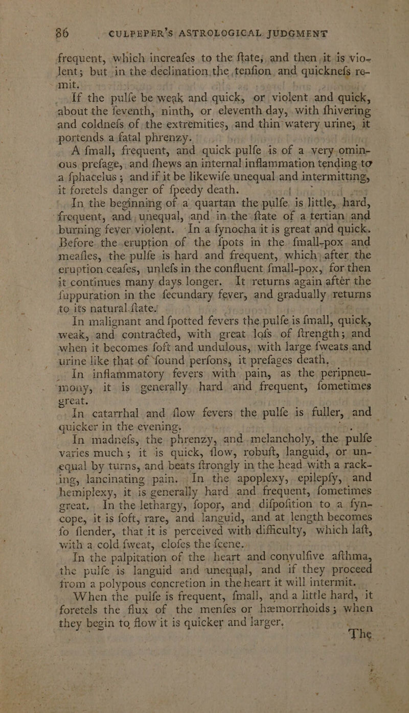 soit 86 _- CULPEPER’S ASTROLOGICAL, JUDGMENT frequent, which increafes to the ftate;,.and then ,it ds vio-~ Jent; but in the-declination, the, tenfion. and quicknefs 16- ~ mit, elt the pulfe be weak and quick, or violent and quick, about the feventh, ninth, or eleventh day, with fhivering and coldnefs of the extremities; and thin watery urine} it portends a fatal phrenzy. A-fmall, frequent, and. quick pulfe. is of a very. omin- ous prefage,. and thews an internal inflammation tending to a fphacelus ; and if it be likewife unequal. and intermitting, it foretels danger of f{peedy death. “ef | In the beginning of a quartan the pulfe, is little,, hard, frequent, and, unequal, and in,the ftate of a tertian and burning feyer violent. Ina fynocha it is great and quick. Before. the.eruption of the {pots in the fmall-pox. and meafles, the pulfe is hard and frequent, which) after the eruption ceafes, unlefs in the confluent fmall-pox, for then it continues many days longer. It returns again after the fuppuration in the fecundary tewere and gradually returns to. its natural.ftate. In malignant and fpotted fevers the pulfe i is {mall, nhs . weak, and contraGted, with great lafs. of ftrength; and when it becomes foft and undulous, with large {weats and urine like that of found perfons, it prefages death, In inflammatory fevers with pain, as the peripneu- ‘mony, it is generally hard and frequent, fometimes reat. In. catarrhal and flow fevers) the pulfe is pallets and quicker in the evening, . _ In madnefs, the phrenzy, and..melancholy, the pulle varies much; it is quick, flow, robuft, languid, or un- equal by turns, and beats ftrongly in the head with a rack- ing, lancinating pain. -In the apoplexy, epilepfy, and hemiplexy, it is generally hard and. frequent, fometimes ereat.. In the lethargy, fopor, and. difpofition to a fyn- . cope, it is foft, rare, and. languid, and at length becomes fo flender, that it is perceived with eihcultys, which laft, with a cold. fweat, clofes the fcene., In the palpitation of the. heart and conyulfive afthma, the pulfe is languid and unequal, and if they proceed trom a polypous concretion in the heart it will intermit. When the pulfe is frequent, fmall, and a little hard, ‘it foretels the flux of the menfes or hemorrhoids ; - when they begin to flow it is quicker and larger, ae The :