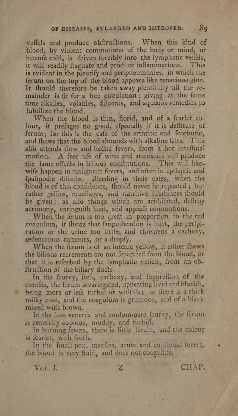 veffels and produce obftructions. When this kind of blood, by violent commotions of the body or mind, or intenfe cold, is driven forcibly into the lymphatic vefiels, it will readily ftagnate and produce inflammations. Tvhis is evident in the pleurify and peripneumonies, in which the ferum on the top of the blood appears like tenacious glue. It fhould therefore be taken away plentifully till. the re- mainder is fit for a free circulation; giving at the fame time alkalies, volatiles, diluents, and aqueous remedies to fubtilize the blood. 3 ‘ When the blood is thin, florid, and of a fcarlet co- lour,, it prefages no good, efpecially if it is deftitute of. ferum; fer this is the cafe of the arthritic and {corbutic, and fhews that the blood abounds with alkaline falts. This _alfo attends flow and hetic fevers, from a hot inte(tinal motion. <A free ufe of wine and aromatics will produce the fame effects in biliows conftitutions. This will like- wife happen in malignant fevers, and often in epileptic and {pafmodic difeafes. Bleeding in thefe cafes, when the blood is of this confitence, fhould never be repeated ; but rather gellies, mucilages, and nutritive, fubitances fhould be given: as alfo things which are acidulated, deftroy acrimony, extinguifh heat, and appeafe commotions. When the ferum is too great in proportion to the red coagulum, it fhews that fanguification is hurt, the perfpi- ration or the urine teo little, and threatens a cachexy, cedematous tumours, or a dropfy. When the ferum is of an intenfe yellow, it either fhews the bilious recrements are not feparated from the blood, or that it is reforbed by the lymphatic veffels, from an ob- ftruction of the biliary ducts. In the feurvy, itch, cachexy, and fuppreffion of the -menfes, the ferum is variegated, appearing livid and blueith, being more or lefs turbid or whitith;. or there is a thick milky coat, and the coagulum is grumous, and of a black mixed with brown. ; | In the ues venerea and confummate fcurvy, the ferum is generally copious, muddy, and turbid. In burning fevers, there is little ferum, and the colour is fcarlet, with froth. olechale In the {mall pox, meafles, acute and continual fevers, the blood: is very fluid, and does not coagulate. Vou. I. Z CHAP, 3