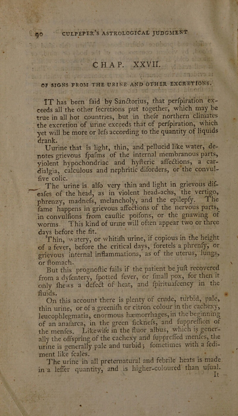 Bk TAP. pR AVAL oe feet. a OF SIGNS FROM THE URINE AND OTHER EXCRETIONS. 1T has been’ faid by Sanétorius, that perfpiration ex- ceeds all the other fecrétions put together, which may be true in all hot countries, but in thefe northern Climates the excretion of urine exceeds that of perfpiration, which = yet will be more or lefs according to the quantity of liquids Cranks «gc ane | a Uurine that is light, thin, and pellucid like water, de- notes grievous fpafms of the internal membranous parts, yiolent hypochondriac and hyfteric affections, a car- dialgia, calculous and nephritic diforders, or the convul- five colic. . Pig cy pee cn eh _ The urine is. alfo very thin and light in grievous dif- eafes of the head, as in violent head-achs, the, vertigo, phrenzy, madnefs, melancholy, and the epilepfy. The fame happens in grievous affections of the nervous parts, “$n convulfions from cauftic ‘poifons, or the gnawing of worms. This kind of urine will often appear two or three days before the fit. ee eee . ‘Thin, watery, or whitifh urine, if copious in The: Hepont ye) of a fever, before the critical days, foretels a phrenfy, or — “grievous internal inflammations, as of the uterus, lungs, or ftomach. mn bcos es! But this prognoftic fails if the patient be juft recovered from a dyfentery, {potted fever, or {mall pox, for then it only fhews a defect of heat, and fpirituafeency in the’ fluids. We’ | | On this account there is plenty of crude, turbid, pale, thin urine, or of a greenifh or citron colour in the cachexy, leucophlegmatia, enormous hemorrhages, in the beginning of an anafarca, in the green ficknefs, and fuppreflion of: the menfes. Likewife in the fluor albus, which is gener- ally the offspring of the cachexy and fuppreffed menfes, the urine is generally pale and turbid; fometimes with a fedi- ment like fcales. gh ge B The urine in all preternatural and febrile heats is made. in‘a leffer quantity, and is higher-coloured’ than ufual. “It .= .