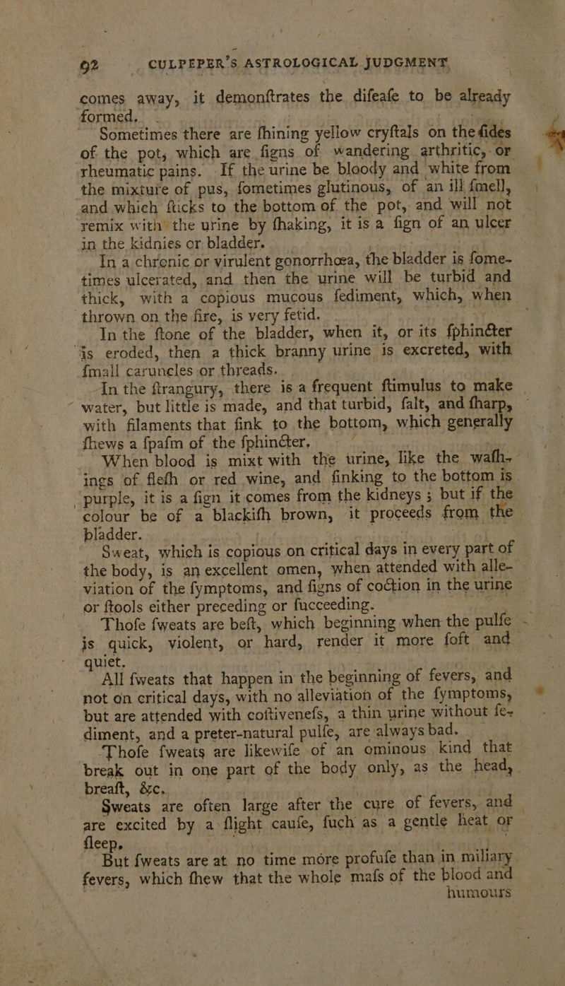 comes away, it demonftrates the difeafe to be already formed... | ie ~ Sometimes there are fhining yellow cryftals on the fides the mixture of pus, fometimes glutinous, of an ill fmell, remix with’ the urine by thaking, it 1s a fign of an ulcer in the kidnies or bladder. a . In a chronic or virulent gonorrhoea, the bladder is fome- times ulcerated, and then the urine will be turbid and ‘thrown on the fire, is very fetid. 7 In the ftone of the bladder, when it, or its fphin&amp;ter “Gs eroded, then a thick branny urine is excreted, with fmall caruncles or threads... | ) Jn the firangury, there isa frequent ftimulus to make - water, but little is made, and that turbid, falt, and fharp, with filaments that fink to the bottom, which generally fhews a fpafm of the fphincter, | ings of flefh or red wine, and finking to the bottom is colour be of a blackifh brown, it proceeds from. the bladder. . “ ; Sweat, which is copious on critical days in every part of or ftools either preceding or fucceeding. is quick, violent, or hard, render it more foft and quiet. | bpenen | ‘ All fweats that happen in the beginning of fevers, and not on critical days, with no alleviation of the fymptoms, but are attended with coftivenefs, a thin urine without fe- diment, and a preter-natural pulfe, are alwaysbad. ‘Thofe fweats are likewife of an ominous kind that breaft, &amp;c. i are excited by a flight caufe, fuch as a gentle heat or fleep, : stn sa fevers, which fhew that the whole mats of the blood and humours