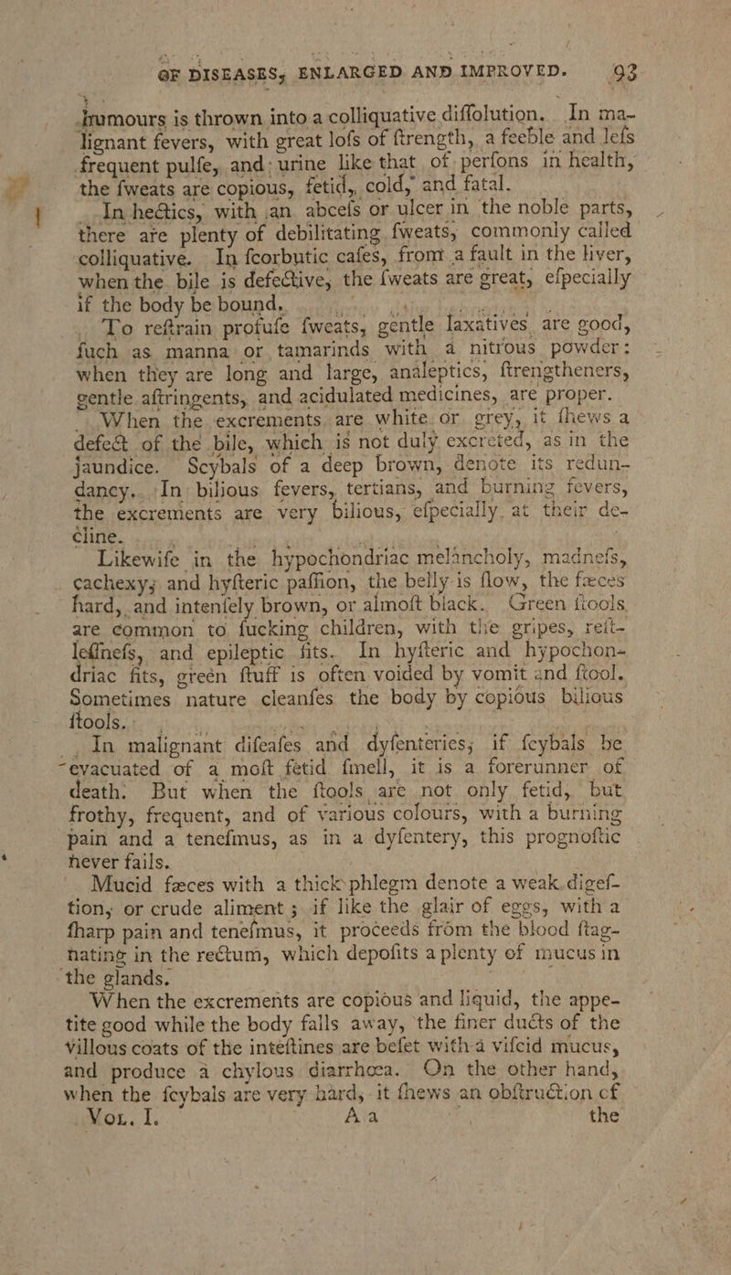 ri yi Jrumours is thrown into a colliquative diffolution. In ma- lienant fevers, with great lofs of ftrength, a feeble and lefs frequent pulfe, and; urine like that of perfons in health, the fweats are copious, fetid, cold, and fatal. | _ In heétics, with ,an. abcefs or ulcer in the noble parts, there are plenty of debilitating fweats, commonly called colliquative. In fcorbutic cafes, from’ a fault in the hver, when the bile is defective, the {weats are great, efpeciaily if the body be bound, cajun teabrenti tet ty _ To refrain profufe fweats, gentle laxatives, are good, fuch as manna or tamarinds with a nitrous powder: when they are long and large, analeptics, ftrengtheners, gentle aftringents, and acidulated medicines, are proper. When the excrements. are white or grey, it ihews a defeét of the bile, which is not duly excrcted, as in the jaundice. Scybals of a deep brown, denote its redun- dancy.. In bilious fevers, tertians, and burning fevers, the excrements are very bilious, efpecially. at their de- Sty: tbs yer on)5... a hah eta | Likewife in the hypochondriac melancholy, madnetfs, cachexy; and hyfteric paffion, the belly is flow, the feces hard, and intenfely brown, or almoft black. Green tools are common to fucking children, with the gripes, reit- lefinefs, and epileptic fits. In hyfteric and hypochon- driac fits, green ftuff is often voided by vomit and ftool. Sometimes nature cleanfes the body by copious bilious ¢ _, In malignant difeafes and dyfenteries; if feybals be “evacuated of a moft fetid fell, it is a forerunner of death: But when the ftools are not only fetid, but frothy, frequent, and of various colours, with a burning pain and a tenefmus, as in a dyfentery, this prognoftic hever fails. 7 : Mucid feces with a thick phlegm denote a weak. digef- tion, or crude aliment ; if like the glair of eggs, with a fharp pain and tenefmus, it proceeds from the blood ftag- hating in the rectum, which depofits a plenty of mucus in ‘the glands. sigs teNe g, When the excrements are copious and liquid, the appe- tite good while the body falls away, the finer ducts of the Villous coats of the inteftines are befet with a vifcid mucus, and produce a chylous diarrhoea. On the other hand, when the fcybals are very hard, it fhews an obftruction cf Voz. I. Aa me) the