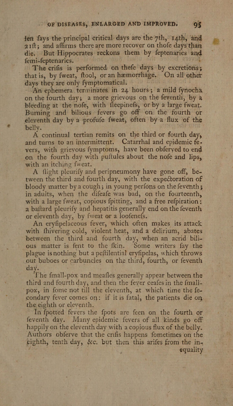 fen fays the principal critical days are the yth,: 14th, ‘and a1ft; and affirms there are more recover on thofe days than die. But Hippocrates reckons them by feptenaries and femi-feptenaries. io vuk The crifis is performed on thefe days by excretions; that is, by fweat, ftool, oran hemorrhage. On all’ other days they are only fymptomatical. ; , ‘An ephemera terminates in.24 hours; a mild fynocha_ on the fourth day; a more grievous on the feventh, by a bleeding at the nofe, with fleepinefs, or by a large fweat. Burning and bilious fevers go off on the fourth or eleventh day by a profufe fweat, often bya flux of the bellv. | A continual tertian remits on the third or fourth day, and turns to an intermittent. Catarrhal and epidemic fe- vers, with grievous fymptoms, have been obferyed to end on the fourth day with puftules about the nofe and lips, with an itching fweat. | | A flight pleurify and peripneumony have gone off, be- tween the third and fourth day, with the expectoration of bloody matter by.a cough; in young perfons on the feventh ; in adults, when the difeafe was bad, on the fourteenth, with a large fweat, copious fpitting, and a free refpiration ; a baftard pleurify and hepatitis generally end on the feventh or eleventh day, by fweat or a loofenefs. : An eryfipelaceous fever, which often makes its attack with thivering cold, violent heat, anda delirium, abates between the third and fourth day, when an acrid bili- ous matter is fent to the fkin. Some . writers fay the plague isnothing but a peftilential eryfipelas, which throws out buboes or carbuncles on the third, fourth, or feventh day. vee | le The fmall-pox and meafles generally appear between the third and fourth day, and then the fever ceafes in the fmall- “pox, in fome not till the eleventh, at which time the fe- condary fever comes on: if itis fatal, the patients die on. the eighth or eleventh. In fpotted fevers the fpots are feen on the fourth. or feventh day. Many epidemic fevers of all kinds go off happily on the eleventh day with a copious flux of the belly. Authors obferve that the crifis happens fometimes ‘on the eighth, tenth day, &amp;c. but then this arifes from the in- 4 Gram VS. i equality
