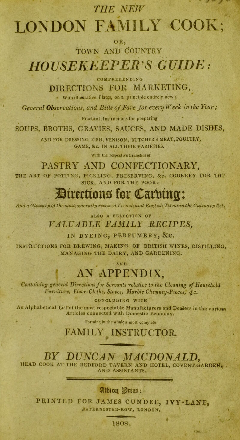 THE NEW LONDON FAMILY COOK; OK, TOWN AND COUNTRY HOUSEKEEPER’S GUIDE: COMPREHENDING DIRECTIONS FOR MARKETING, • With illustrative Plates, on a principle entirely new j General Observations, and Bills of Fare for every JVeek in the Year; Practical Instructions for preparing SOUPS, BROTHS, GRAVIES, SAUCES, AND MADE DISH-ES, AND FOR DRESSING FISH, VENISON, BUTCHER’S MEAT, POULTRY, GAME, &c. IN ALL THEIR VARIETIES. With the respective Branches of PASTRY AND CONFECTIONARY, THE ART OF POTTING, PICKLING, PRESERVING, See. COOKERY FOR THE SICK, AND FOR THE POOR: Directions for Cariittig: And a Glossa ryofthc most gene rally received French and English Terms in the Culinary Art, ALSO A SELECTION OF VALUABLE FAMILY RECIPES, IN DYEING, PERFUMERY, &C. INSTRUCTIONS FOR BREWING, MAKING OF BRITISH WINES, DISTILLING, MANAGING TIIE DAIRY, AND GARDENING. AND AN APPENDIX, Containing general Directions for Servants relative to the Cleaning of Household Furniture, Floor-Cloths, Stoves, Marble Chimney-Pieces; $c. CONCLUDING WITH An Alphabetical Li.sVof the most respectable Manufacturers and Dealers in the various Articles connected with Domestic Economy. » Forming In the whole a most complete FAMILY INSTRUCTOR. BY DUNCAN MACDONALD, HEAD COOK AT TIIE BEDFORD TAVERN AND HOTEL, CO VENT-GARDEN; . AND ASSISTANTS. Albion Pcee#: PRINTED FOR JAMES CUNDEE, IVY-LANE, DATE it NO ST lilt-now, LONDON. 1808,