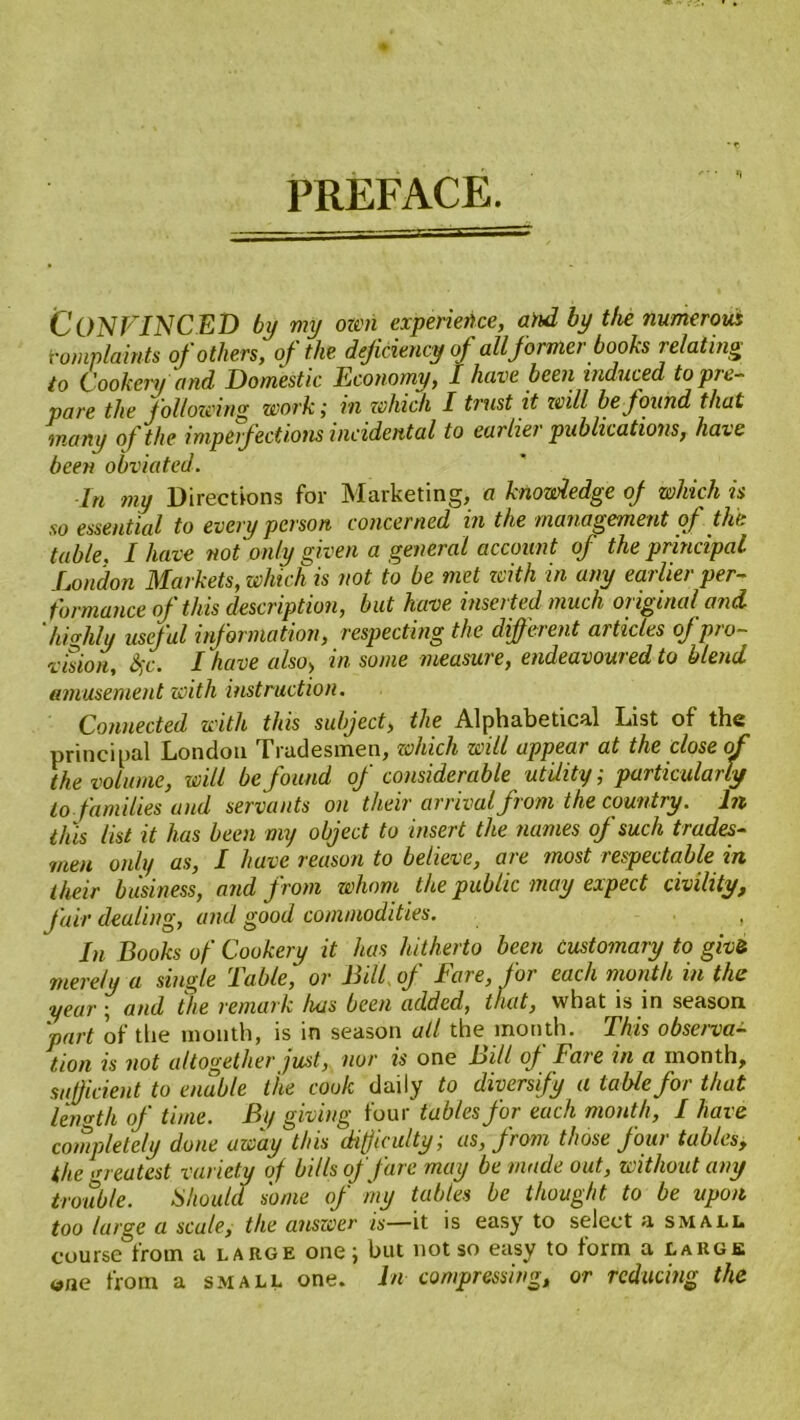 PREFACE. CONVINCED by my own experience, and by the numerous Complaints of others', of the deficiency of all former books relating to Cookery and Domestic Economy, I have been induced to pre- pare the following work; in which I trust it will be found that many of the imperfections incidental to earlier publications, have been obviated. In my Directions for Marketing, a knowledge oj which is so essential to every person concerned in the management of the table. I have not only given a general account of the principal London Markets, which is not to be met zcith in any earlier per- formance of this description, but have inserted much original and 'highly useful information, respecting the different articles of pro- vision, S;c. I have also> in some measure, endeavoured to blend amusement with instruction. Connected with this subject, the Alphabetical List of the principal London Tradesmen, which will appear at the close of the volume, will be found of considerable utility; particularly to families and servants on their arrival from the country. In this list it has been my object to insert the names of such trades- men only as, I have reason to believe, are most respectable in their business, and from whom the public may expect civility, fair dealing, and good commodities. , In Books of Cookery it has hitherto been customary to give merely a single Table, or Bill of Fare, for each month in the year; and the remark has been added, that, what is in season 'part of the month, is in season all the month. This observa- tion is not altogether just, nor is one Bill oj Fare in a month, sufficient to enable the cook daily to diversify a table for that length of time. By giving four tables for each month, I have completely done away this difficulty,■ as, from those Jou> tables, the greatest variety of bills of fare may be made out, without any trouble. Should some of my tables be thought to be upon too large a scale, the answer is—it is easy to select a small course from a large one; but not so easy to form a large wne from a small one. In compressing, or reducing the