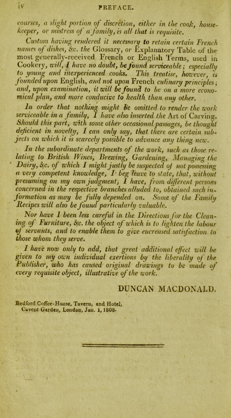 courses, a slight portion of discretion, either in the coo):, house- keeper, or mistress of a family, is all that is requisite. Custom having rendered it necessary to retain certain French names of dishes, fyc. the Glossary, or Explanatory Table of the most generally-received French or English Terms, used in Cookery, will, 1 have no doubt, be found serviceable; especially to young and inexperienced coo/cs. This treatise, however, is founded upon English, and not upon French culinary principles; and, upon examination, it will be found to be on a more econo- mical plan, and more conducive to health than any other. In order that nothing might he omitted to render the work serviceable in a family, I have also inserted the Art of Carving. Should this part, zeith some other occasional passages, be thought deficient in novelty, I can only say, that there are certain sub- jects on zvhich it is scarcely possible to advance any thing new. In the subordinate departments of the work, such as those re- lating to British Wines, Brewing, Gardening, Managing the Davy, Sc. of which I might justly be suspected oj not possessing a very competent knowledge, I beg leave to state, that, without presuming on my own judgment, I have, from different persons concerned in the respective branches alluded to, obtained such in- formation as may be fully depended on. Some of the Family Recipes zcill also be found particularly valuable. Nor have 1 been less careful in the Directions for the Clean- ing of Furniture, fyc. the object of zvhich is to lighten the labour of servants, and to enable them to give encreased satisfaction to those whom they serve. I have now only to add, that great additional eject will be given to my own individual exertions by the liberality of the Publisher, who has caused original drawings to be made of every requisite object, illustrative of the work. DUNCAN MACDONALD. Bedford Coffee-House, Tavern, and Hotel, Co vent-Garden, London, Jan. 1,1808.