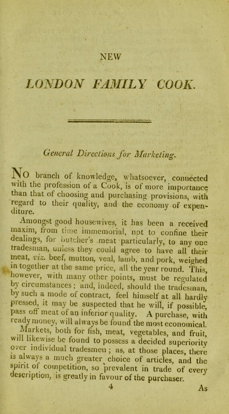 NEW LONDON FAMILY COOK. General Dir eel ions for Marketing. iSl O branch ot knowledge, whatsoever, connected with the profession ot a Cook, is of more importance than that of choosing and purchasing provisions, with regaid to their quality, and the economy of expen- diture. J 1 Amongst good housewives, it has been a received maxim, horn time immemorial, not to confine their dealings, for butcher’s meat particularly, to anyone tradesman, unless they could agree to have all their meat, viz. beef, mutton, veal, lamb, and pork, weighed in together at the same price, all the year round. This, however, with many other points, must be reo-ulated’ by circumstances; and, indeed, should the tradesman by such a mode of contract, feel himself at all hardlv Pressed, it may be suspected that he will, if possible, pass oft meat of an inferior quality. A purchase, with ready money, will always be found the most economical. Markets, both for fish, meat, vegetables, and fruit, will likewise be found to possess a decided superiority over individual tradesmen ; as, at those places, there is always a much greater choice of articles, and the spirit of competition, so prevalent in trade of every description, is greatly in favour of the purchaser. 4 As