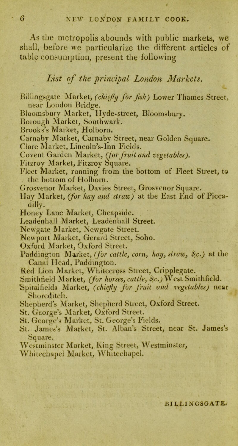 As the metropolis abounds with public markets, wC shall, before we particularize the different articles of table consumption, present the following List of the principal London Markets. Billingsgate Market, (chiefly for fish) Lower Thames Street, near London Bridge. Bloomsbury Market, Hyde-street, Bloomsbury. Borough Market, Southwark. Brooks’s Market, Holborn. Carnaby Market, Carnaby Street, near Golden Square. Clare Market, Lincoln’s-Inn Fields. Covent Garden Market, (for fruit and vegetables). Fitzrov Market, Fitzroy Square. Fleet Market, running from the bottom of Fleet Street, to the bottom of Holborn. Grosvenor Market, Davies Street, Grosvenor Square. Hay Market, (for hay and straw) at the East End of Picca- dilly. Honey Lane Market, Cheapside. Leadenhall Market, Leadenhall Street. Newgate Market, Newgate Street. Newport Market, Gerard Street, Soho. Oxford M arlcet, Oxford Street. Paddington Market, (for cattle, corn, hay, straw, $c.) at die Canal Head, Paddington. Red Lion Market, Whitecross Street, Cripplegate. Smithfield Market, (for horses, cattle, &ic.) West Smithfield. ■Spitalfields Market, (chiefiy for fruit and vegetables) near Shoreditch. / Shepherd’s Market, Shepherd Street, Oxford Street. St. George’s Market, Oxford Street. St. George’s Market, St. George’s Fields. St. James’s Market, St. Alban’s Street, near St. James’s Square, Westminster Market, King Street, Westminster, Whitechapel Market, Whitechapel. BILLINGSGATE-