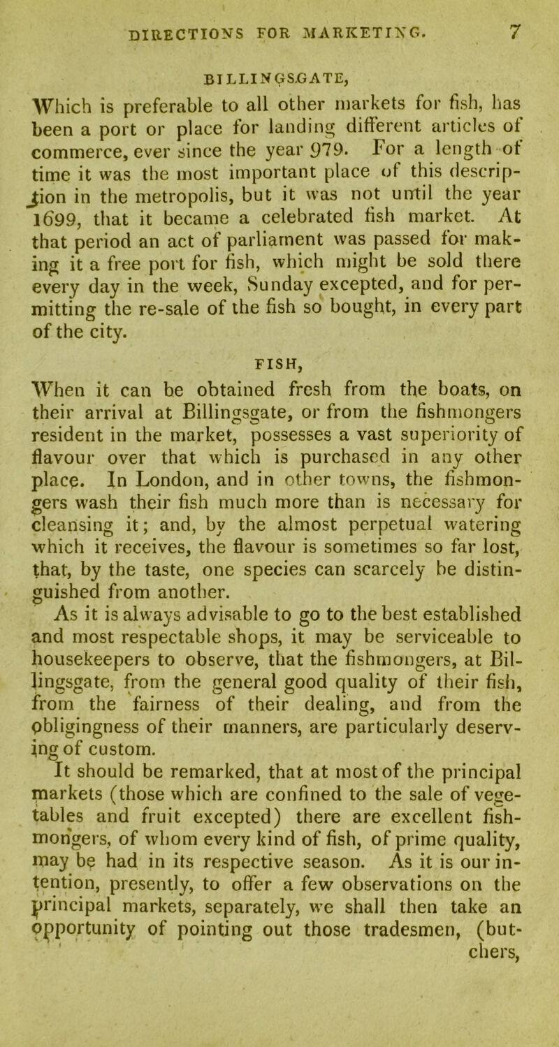 BILLINGSGATE, Which is preferable to all other markets for fish, has been a port or place for landing different articles of commerce, ever since the year 979. For a length of time it was the most important place of this descrip- tion in the metropolis, but it was not until the year 1699, that it became a celebrated fish market. At that period an act of parliament was passed for mak- ing it a free port for fish, which might be sold there every day in the week, Sunday excepted, and for per- mitting the re-sale of the fish so bought, in every part of the city. FISH, When it can be obtained fresh from the boats, on their arrival at Billingsgate, or from the fishmongers resident in the market, possesses a vast superiority of flavour over that which is purchased in any other place. In London, and in other towns, the fishmon- gers wash their fish much more than is necessary for cleansing it; and, by the almost perpetual watering which it receives, the flavour is sometimes so far lost, that, by the taste, one species can scarcely be distin- guished from another. As it is always advisable to go to the best established and most respectable shops, it may be serviceable to housekeepers to observe, that the fishmongers, at Bil- lingsgate, from the general good quality of their fish, from the fairness of their dealing, and from the pbligingness of their manners, are particularly deserv- ing of custom. It should be remarked, that at most of the principal markets (those which are confined to the sale of vege- tables and fruit excepted) there are excellent fish- mongers, of whom every kind of fish, of prime quality, may be had in its respective season. As it is our in- tention, presently, to offer a few observations on the principal markets, separately, we shall then take an opportunity of pointing out those tradesmen, (but- chers,