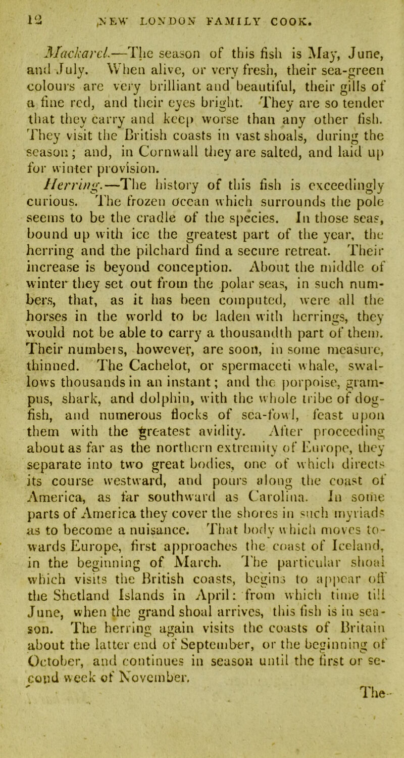 Mackarcl.—The season of this fish is May, June, and July. When alive, or very fresh, their sea-green colours arc very brilliant and beautiful, their gills of a fine red, and their eyes bright. They are so tender that they carry and keep worse than any other fish. They visit the British coasts in vast shoals, during the season; and, in Cornwall they are salted, and laid up for winter provision. Herring.—The history of this fish is exceedingly curious. The frozen ocean which surrounds the pole seems to be the cradle of the species. In those seas, bound up with ice the greatest part of the year, the herring and the pilchard find a secure retreat. Their increase is beyond conception. About the middle of winter they set out from the polar seas, in such num- bers, that, as it has been computed, were all the horses in the world to be laden with herrings, they would not be able to carry a thousandth part of them. Their numbers, however, are soon, in some measure, thinned. The Cachelot, or spermaceti whale, swal- lows thousands in an instant; and the porpoise, gram- pus, shark, and dolphin, with the w hole tribe of dog- fish, and numerous flocks of sea-fowl, feast upon them with the greatest avidity. After proceeding about as far as the northern extremity of Europe, they separate into two great bodies, one of which directs its course westward, and pours along the coast of America, as far southward as Carolina. In some parts of America they cover the shores in such myriads as to become a nuisance. That body w hieh moves to- wards Europe, first approaches the coast of Iceland, in the beginning of March. The particular shoal which visits the British coasts, begins to appear off the Shetland Islands in April: from which time tili June, when the grand shoal arrives, this fish is in sea- son. The herring again visits the coasts of Britain about the latter end of September, or the beginning of October, and continues in season until the first or se- cond week of November. The-
