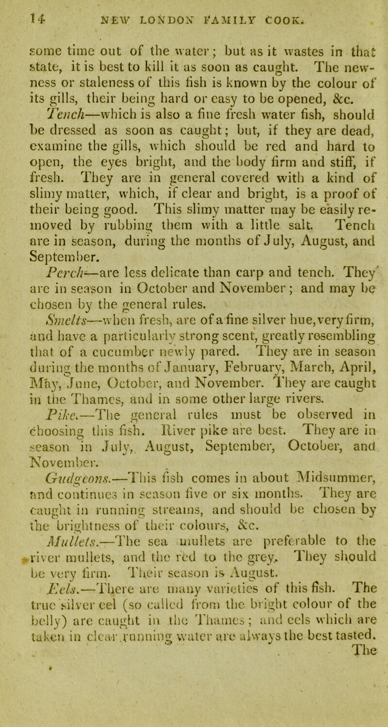 some time out of the water; but as it wastes in that state, it is best to kill it as soon as caught. The new- ness or staleness of this lish is known by the colour of its gills, their being hard or easy to be opened, &c. Tench—which is also a fine fresh water fish, should be dressed as soon as caught; but, if they are dead, examine the gills, which should be red and hard to open, the eyes bright, and the body firm and stiff, if fresh. They are in general covered with a kind of slimy matter, which, if clear and bright, is a proof of their being good. This slimy matter may be easily re- moved by rubbing them with a little salt. Tench are in season, during the months of July, August, and September. Perch■—are less delicate than carp and tench. They' arc in season in October and November; and may be chosen by the general rules. Smelts—when fresh, are of a fine silver hue, very firm, and have a particularly strong scent, greatly resembling that of a cucumber newly pared. They are in season during the months of January, February, March, April, May, June, October, and November. They are caught in tiie Thames, and in some other large rivers. Pike.—The general rules must be observed in choosing this fish. River pike are best. They are in season in July,, August, September, October, and November. Gudgeons.—This fish comes in about Midsummer, and continues in season five or six months. They are caught in running streams, and should be chosen by the brightness of their colours, 8cc. Mullets.■—The sea mullets are preferable to the river mullets, and the red to the grew They should be very firm. Their season is August. Eels.—There are many varieties of this fish. The true silver eel (so called from the bright colour of the belly) are caught in the Thames; and eels which are taken in clear running water are always the best tasted.