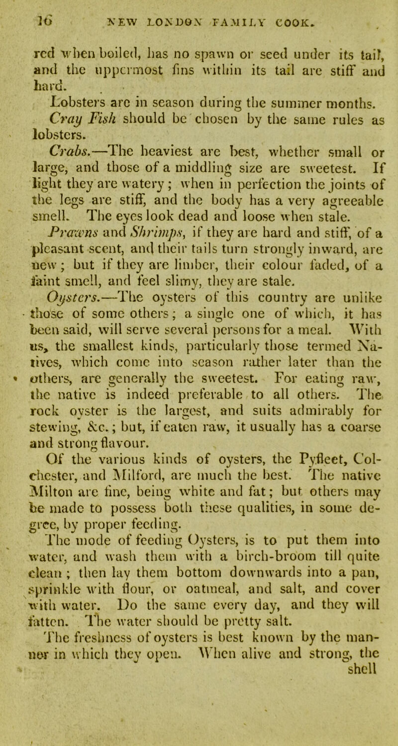 red when boiled, has no spawn or seed under its tail, and the uppermost fins within its tail are stiff' and hard. Lobsters are in season during the summer months. Cray Fish should be chosen by the same rules as lobsters. Crabs.—The heaviest are best, whether small or large, and those of a middling size are sweetest. If light they are watery ; when in perfection the joints of the legs are stiff, and the body has a very agreeable smell. The eyes look dead and loose when stale. Prawns and Shrimps, if they are hard and stiff, of a pleasant scent, and their tails turn strongly inward, are uew; but if they are limber, their colour faded, of a faint smell, and feel slimy, they are stale. Oysters.—The oysters of this country are unlike • those of some others; a single one of which, it has been said, will serve several persons for a meal. With its, the smallest kinds, particularly those termed Na- tives, which come into season rather later than the • others, are generally the sweetest. For eating raw, the native is indeed preferable to all others. The rock oyster is the largest, and suits admirably for stewing, &c.; but, if eaten raw, it usually has a coarse and strong flavour. Of the various kinds of oysters, the Py.fleet, Col- chester, and Milford, are much the best. The native Milton are fine, being white and fat; but others may be made to possess both these qualities, in some de- gree, by proper feeding. The mode of feeding Oysters, is to put them into water, and wash them with a birch-broom till quite dean ; then lay them bottom downwards into a pan, sprinkle with flour, or oatmeal, and salt, and cover with water. Do the same every day, and they will fatten. The water should be pretty salt. The freshness of oysters is best known by the man- ner in which they open. M hen alive and strong, the shell